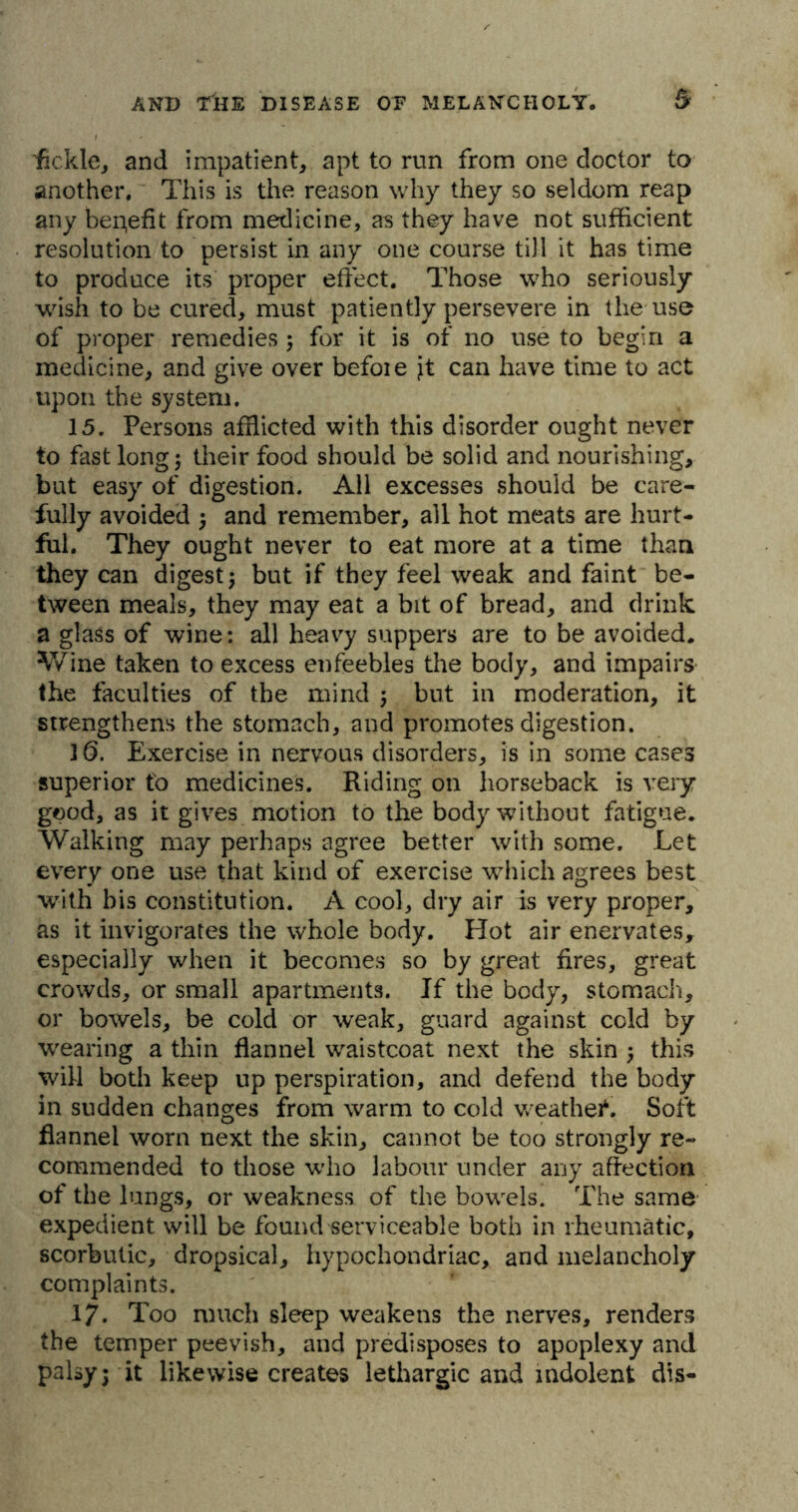 fickle, and impatient, apt to run from one doctor to another. This is the reason why they so seldom reap any benefit from medicine, as they have not sufficient resolution to persist in any one course till it has time to produce its proper effect. Those who seriously wish to be cured, must patiently persevere in the use of proper remedies ; for it is of no use to begin a medicine, and give over befoie Jt can have time to act upon the system. 15. Persons afflicted with this disorder ought never to fast long 5 their food should be solid and nourishing, but easy of digestion. All excesses should be care- fully avoided ; and remember, all hot meats are hurt- ful. They ought never to eat more at a time than they can digest; but if they feel weak and faint be- tween meals, they may eat a bit of bread, and drink a glass of wine: all heavy suppers are to be avoided. Wine taken to excess enfeebles the body, and impairs the faculties of the mind ; but in moderation, it strengthens the stomach, and promotes digestion. 16. Exercise in nervous disorders, is in some cases superior to medicines. Riding on horseback is very good, as it gives motion to the body without fatigue. Walking may perhaps agree better with some. Let every one use that kind of exercise which agrees best with bis constitution. A cool, dry air is very proper, as it invigorates the whole body. Hot air enervates, especially when it becomes so by great fires, great crowds, or small apartments. If the body, stomach, or bowels, be cold or weak, guard against cold by wearing a thin flannel waistcoat next the skin ; this will both keep up perspiration, and defend the body in sudden changes from warm to cold weathei4. Soft flannel worn next the skin, cannot be too strongly re- commended to those who labour under any affection of the lungs, or weakness of the bowels. The same expedient will be found serviceable both in rheumatic, scorbutic, dropsical, hypochondriac, and melancholy complaints. 17. Too much sleep weakens the nerves, renders the temper peevish, and predisposes to apoplexy and palsy; it likewise creates lethargic and indolent dis-