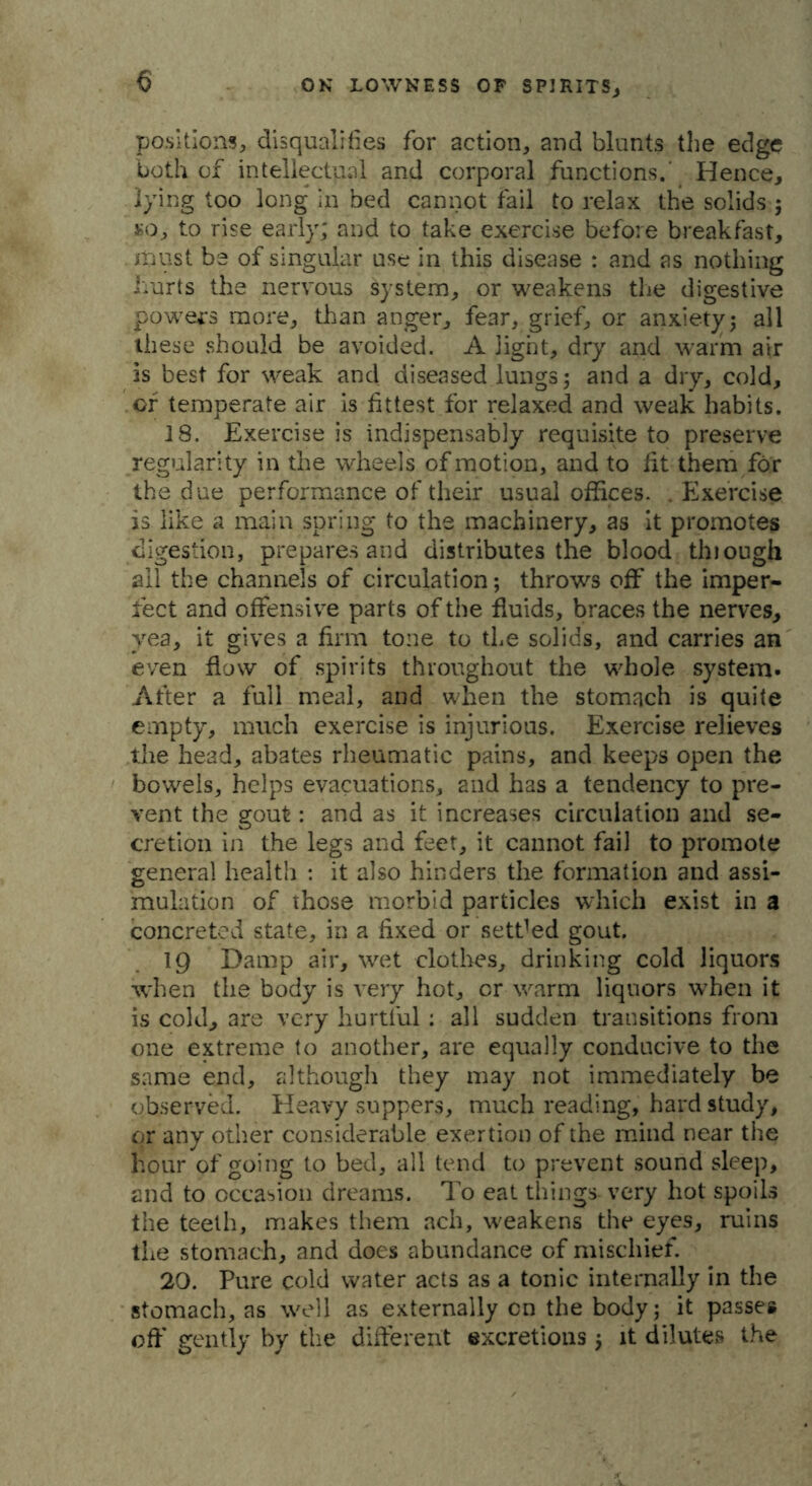 positions, disqualifies for action, and blunts the edge both of intellectual and corporal functions. Hence, lying too long in bed cannot fail to relax the solids ; so, to rise early; and to take exercise before breakfast, must be of singular use in this disease : and as nothing hurts the nervous system, or weakens the digestive powers more, than anger, fear, grief, or anxiety5 all these should be avoided. A light, dry and warm air Is best for weak and diseased lungs; and a dry, cold, or temperate air is fittest for relaxed and weak habits. 18. Exercise is indispensably requisite to preserve regularity in the wheels of motion, and to fit them for the due performance of their usual offices. . Exercise is like a main spring to the machinery, as it promotes digestion, prepares and distributes the blood tluough all the channels of circulation; throws off the imper- fect and offensive parts of the fluids, braces the nerves, yea, it gives a firm tone to the solids, and carries an even flow of spirits throughout the whole system. After a full meal, and when the stomach is quite empty, much exercise is injurious. Exercise relieves the head, abates rheumatic pains, and keeps open the bowels, helps evacuations, and has a tendency to pre- vent the gout: and as it increases circulation and se- cretion in the legs and feet, it cannot fail to promote general health : it also hinders the formation and assi- mulation of those morbid particles which exist in a concreted state, in a fixed or settled gout. 19 Damp air, wet clothes, drinking cold liquors when the body is very hot, cr warm liquors wrhen it is cold, are very hurtful: all sudden transitions from one extreme to another, are equally conducive to the same end, although they may not immediately be observed. Heavy suppers, much reading, hard study, or any other considerable exertion of the mind near the hour of going to bed, all tend to prevent sound sleep, and to occasion dreams. To eat things very hot spoils the teeth, makes them ach, weakens the eyes, ruins the stomach, and does abundance of mischief. 20. Pure cold water acts as a tonic internally in the stomach, as well as externally cn the body 5 it passe* off' gently by the different excretions $ it dilutes the