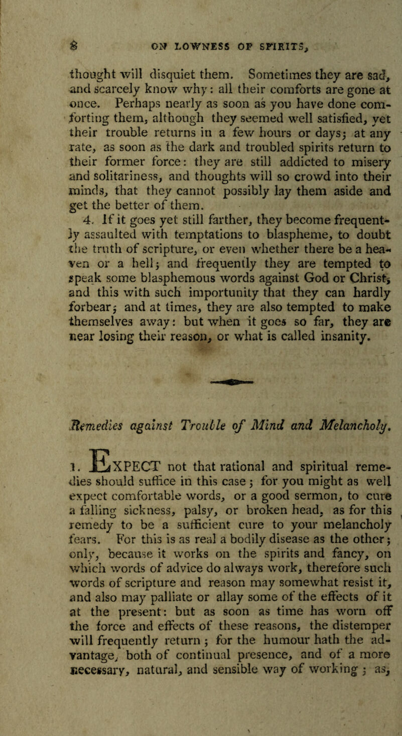 thought will disquiet them. Sometimes they are sad> and scarcely know why: all their comforts are gone at once. Perhaps nearly as soon as you have done com- forting them* although they seemed well satisfied* yet their trouble returns in a few hours or days; at any rate* as soon as the dark and troubled spirits return to their former force: they are still addicted to misery and solitariness, and thoughts will so crowd into their minds, that they cannot possibly lay them aside and get the better of them. 4. If it goes yet still farther, they become frequent- ly assaulted with temptations to blaspheme, to doubt the truth of scripture, or even whether there be a hea- ven or a hell; and frequently they are tempted to speak some blasphemous words against God or Christ* and this with such importunity that they can hardly forbear; and at times, they are also tempted to make themselves away: but when it goes so far, they are near losing their reason, or what is called insanity. Remedies against Trouble of Mind and Melancholy. i. Expect not that rational and spiritual reme- dies should suffice in this case; for you might as well expect comfortable words, or a good sermon, to cure a falling sickness, palsy, or broken head, as for this remedy to be a sufficient cure to your melancholy fears. For this is as real a bodily disease as the other; only, because it works on the spirits and fancy, on which words of advice do always work, therefore such words of scripture and reason may somewhat resist it, and also may palliate or allay some of the effects of it at the present: but as soon as time has worn off the force and effects of these reasons, the distemper will frequently return ; for the humour hath the ad- vantage, both of continual presence, and of a more necessary, natural, and sensible way of working ; as.