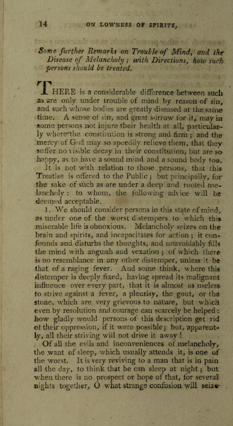 Some further Remarks on Trouble of Mind, and the Disease of Melancholy ; with Directions, how suck persons should be treated. rr X HERE rs a considerable difference between such as are only under trouble of mind by reason of sin, and such whose bodies are greatly diseased at the same time. A sense of sin, and great sorrow for it, may in some persons not injure their health at all, particular- ly wherethe constitution is strong and firm; and the mercy of God may so speedily relieve them, that they suffer no visible decay in their constitution, but are so happy, as to have a sound mind and a sound body too. It is not with relation to those persons, that this Treatise is offered to the Public ; but principally, for the sake of such as are under a deep and rooted me- lancholy : to whom, the following advice will be deemed acceptable. 1. We should consider persons in this state of mind, asunder one of the worst distempers to which this miserable life is obnoxious. Melancholy seizes on the brain and spirits, and incapacitates for action; it con- founds and disturbs the thoughts, and unavoidably fills the mind with anguish and vexation ; of which there is no resemblance in any other distemper, unless it be that of a raging fever. And some think, where this distemper is deeply fixed, having spread its malignant influence over every part, that it is almost as useless to strive against a fever, a pleurisy, the gout, or the stone, which are very grievous to nature, but which even by resolution and courage can scarcely be helped: how gladly would persons of this description get rid of their oppression, if it were possible 5 but, apparent- ly, all their striving will not drive it away ! Of all the evils and inconveniences of melancholyr the want of sleep, which usually attends it, is one of the worst. It is very reviving to a man that is in pain all the day, to think that he can sleep at night 5 but when there is no prospect or hope of that, for several nights together, O what strange confusion will seize-