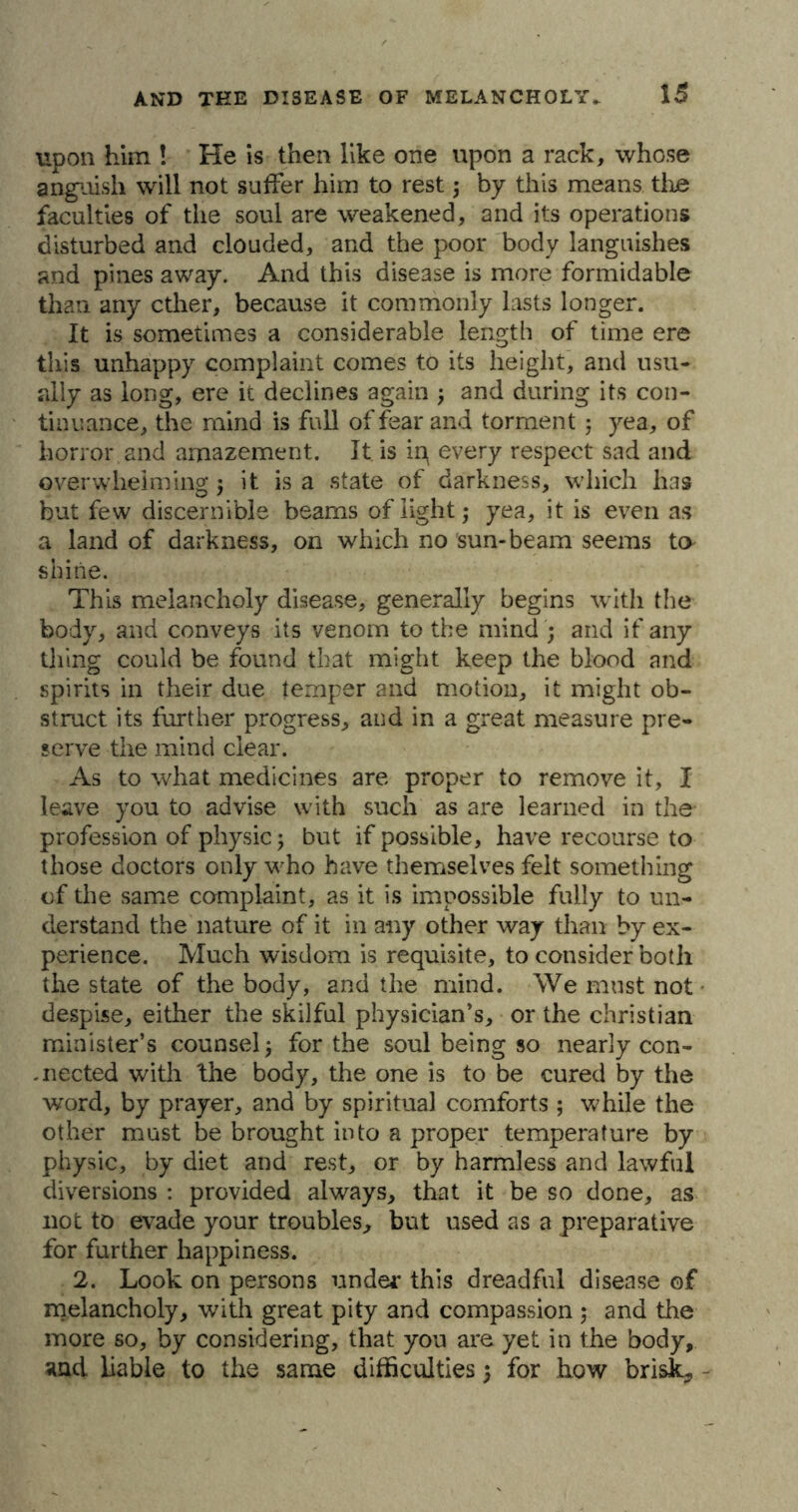 upon him ! He is then like one upon a rack, whose anguish will not suffer him to rest; by this means the faculties of the soul are weakened, and its operations disturbed and clouded, and the poor body languishes and pines away. And this disease is more formidable than any ether, because it commonly lasts longer. It is sometimes a considerable length of time ere this unhappy complaint comes to its height, and usu- ally as long, ere it declines again ; and during its con- tinuance, the mind is full of fear and torment ; yea, of horror and amazement. It is in every respect sad and overwhelming ; it is a state of darkness, which has but few discernible beams of light; yea, it is even as a land of darkness, on which no sun-beam seems to shine. This melancholy disease, generally begins with the body, and conveys its venom to the mind ; and if any thing could be found that might keep the blood and spirits in their due temper and motion, it might ob- struct its further progress, and in a great measure pre- serve the mind clear. As to what medicines are proper to remove it, I leave you to advise with such as are learned in the profession of physic; but if possible, have recourse to those doctors only who have themselves felt something of the same complaint, as it is impossible fully to un- derstand the nature of it in any other way than by ex- perience. Much wisdom is requisite, to consider both the state of the body, and the mind. We must not despise, either the skilful physician's, or the Christian minister’s counsel; for the soul being so nearly con- nected with fhe body, the one is to be cured by the word, by prayer, and by spiritual comforts ; while the other must be brought into a proper temperature by physic, by diet and rest, or by harmless and lawful diversions : provided always, that it be so done, as not to evade your troubles, but used as a preparative for further happiness. 2. Look on persons under this dreadful disease of melancholy, with great pity and compassion ; and the more so, by considering, that you are yet in the body, and liable to the same difficulties; for how brisL,