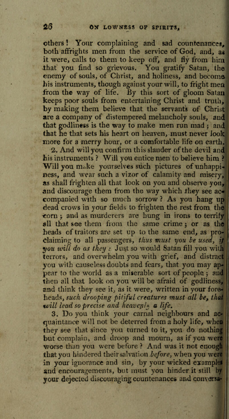 others! Your complaining and sad countenances, both affrights men from the service of God, and, a* it were, calls to them to keep off, and fly from him ^that you find so grievous. You gratify Satan, the enemy of souls, of Christ, and holiness, and become his instruments, though against your will, to fright men from the way of life. By this sort of gloom Satan keeps poor souls from entertaining Christ and truth, by making them believe that the servants of Christ are a company of distempered melancholy souls, and that godliness is the way to make men run mad ; and that he that sets his heart on heaven, must never look more for a merry hour, or a comfortable life on earthJ 2. And will you confirm this slander of the devil and his instruments ? Will you entice men to believe him ? Will you nuke yourselves such pictures of unhappi- | ness, and wear such a vizor of calamity and misery, as shall frighten all that look on you and observe you, and discourage them from the way which they see ac« companied with so much sorrow ? As you hang up dead crows in your fields to frighten the rest from the ^orn > and as murderers are hung in irons to terrify all that see them from the same crime 5 or as the heads of traitors are set up to the same end, as pro- claiming to all passengers, thus must you be used, if you urili do as they : Ju^t so would Satan fill you with terrors, and overwhelm you with grief, and distract you with causeless doubts and fears, that you may ap- pear to the world as a miserable sort of people ; and then all that look on you will be afraid of godliness, | and think they see it, as it were, written in your fore- I heads, such drooping pitiful creatures must all be, that will lead so precise and heavepl* a life. 3. Do you think your carnal neighbours and ac- quaintance will not be deterred from a holy life, when they see that since you turned to it, you do nothing but complain, and droop and mourn, as if you were worse than you were before ? And was it not enough that you hindered their salvation .before, when you were in your ignorance and sin, by your wicked examples and encouragements, but must you hinder it still by your dejected discouraging countenances and converse