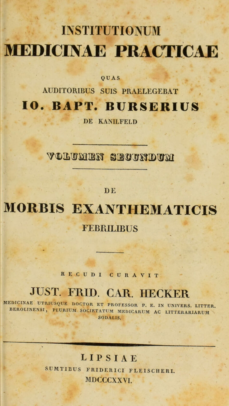 INSTITUTIONUM MEDICINAE PRACTICAE QUAS AUDITORIBUS SUIS PRAELEGEBAT IO. BAPT. BURSERIUS DE KANILFELD gissTOiBiifsa DE MORBIS EXANTHEMATICIS FEBRILIBUS RECUDI CURAVIT JUST. FRIT). CAR. HECKER MEDICINAE UTRIUSQUE DOCTOR ET PROFESSOR P. E. IN UNIVERS. LITTER. BEROLINENSI, PLURIUM SOCIETATUM MEDICARUM AC LITTERARIARUM SODAI.IS. lipsiae SUMTIBUS FRIDERICI FLEISCHERI. MDCCCXXVI.