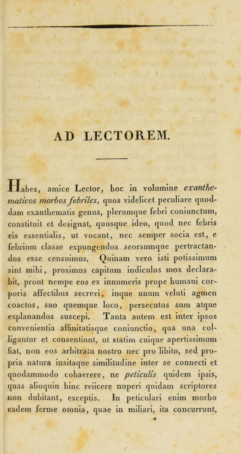 AD LECTOREM. Habes, amice Lector, hoc in volumine exanthe- maticos morbos febriles, quos videlicet peculiare quod- dam exanthematis genus, plerumque febri coniunctum, constituit et designat, quosque ideo, quod nec febris eis essentialis, ut vocant, nec semper socia est, e febrium classe expungendos seorsumque pertractan- dos esse censuimus. Quinam vero isti potissimum sint mihi, proximus capitum indiculus mox declara- bit, prout nempe eos ex innumeris prope humani cor- poris affectibus secrevi, inque unum veluti agmen coactos, suo quemque loco, persecutus sum atque explanandos suscepi. Tanta autem est inter ipsos convenientia affinitatisque coniunctio, qua una col- ligantur et consentiunt, ut statim cuique apertissimum fiat, non eos arbitratu nostro nec pro libito, sed pro- pria natura insitaque similitudine inter se connecti et quodammodo cohaerere, ne peliculis quidem ipsis, quas ahoquin hinc rciicere nuperi quidam scriptores non dubitant, exceptis. In peticulari enim morbo eadem ferme omnia, quae in miliari, ita concurrunt,