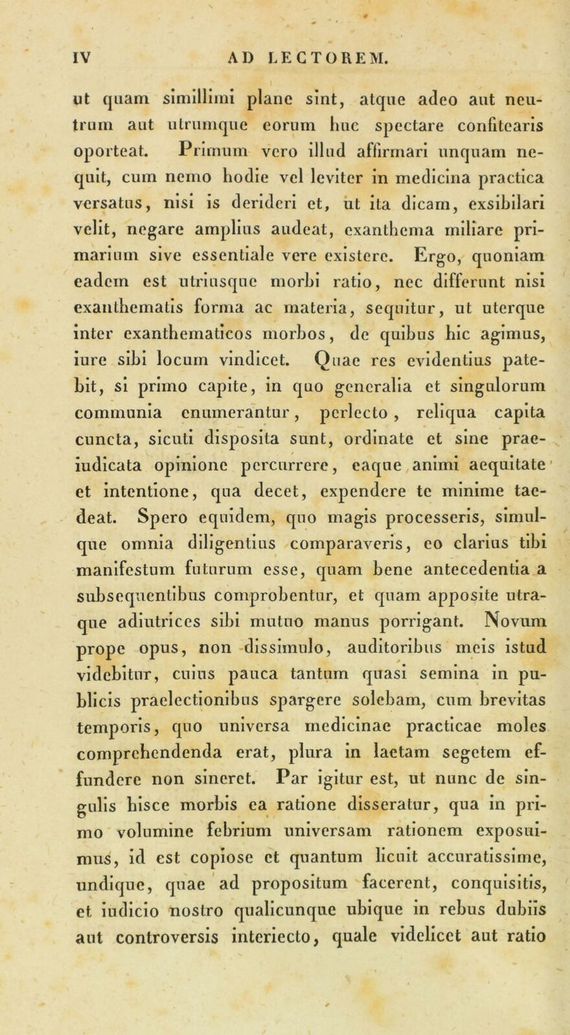 ut quam simillimi plane sint, atque adeo aut neu- trum aut utrumque eorum huc spectare confitearis oporteat. Primum vero illud affirmari unquam ne- quit, cum nemo hodie vel leviter in medicina practica versatus, nisi is derideri et, ut ita dicam, exsibilari velit, negare amplius audeat, exanthema miliare pri- marium sive essentiale vere existere. Ergo, quoniam eadcin est utriusque morbi ratio, nec differunt nisi exanthematis forma ac materia, sequitur, ut uterque inter exanthematicos morbos, de quibus hic agimus, iurc sibi locum vindicet. Quae res evidentius pate- bit, si primo capite, in quo generalia et singulorum communia enumerantur, perlecto , reliqua capita cuncta, sicuti disposita sunt, ordinate et sine prae- iudicata opinione percurrere, eaque animi aequitate et intentione, qua decet, expendere te minime tae- deat. Spero equidem, quo magis processeris, simul- que omnia diligentius comparaveris, eo clarius tibi manifestum futurum esse, quam bene antecedentia a subsequenlibus comprobentur, et quam apposite utra- que adiutrices sibi mutuo manus porrigant. Novum prope opus, non dissimulo, auditoribus meis istud videbitur, cuius pauca tantum quasi semina in pu- bli cis praelectionibus spargere solebam, cum brevitas temporis, quo universa medicinae practicae moles comprehendenda erat, plura in laetam segetem ef- fundere non sineret. Par igitur est, ut nunc de sin- gulis hisce morbis ea ratione disseratur, qua in pri- mo volumine febrium universam rationem exposui- mus, id est copiose et quantum licuit accuratissime, undique, quae ad propositum facerent, conquisitis, et iudicio nostro qualicunque ubique in rebus dubiis aut controversis interiecto, quale videlicet aut ratio