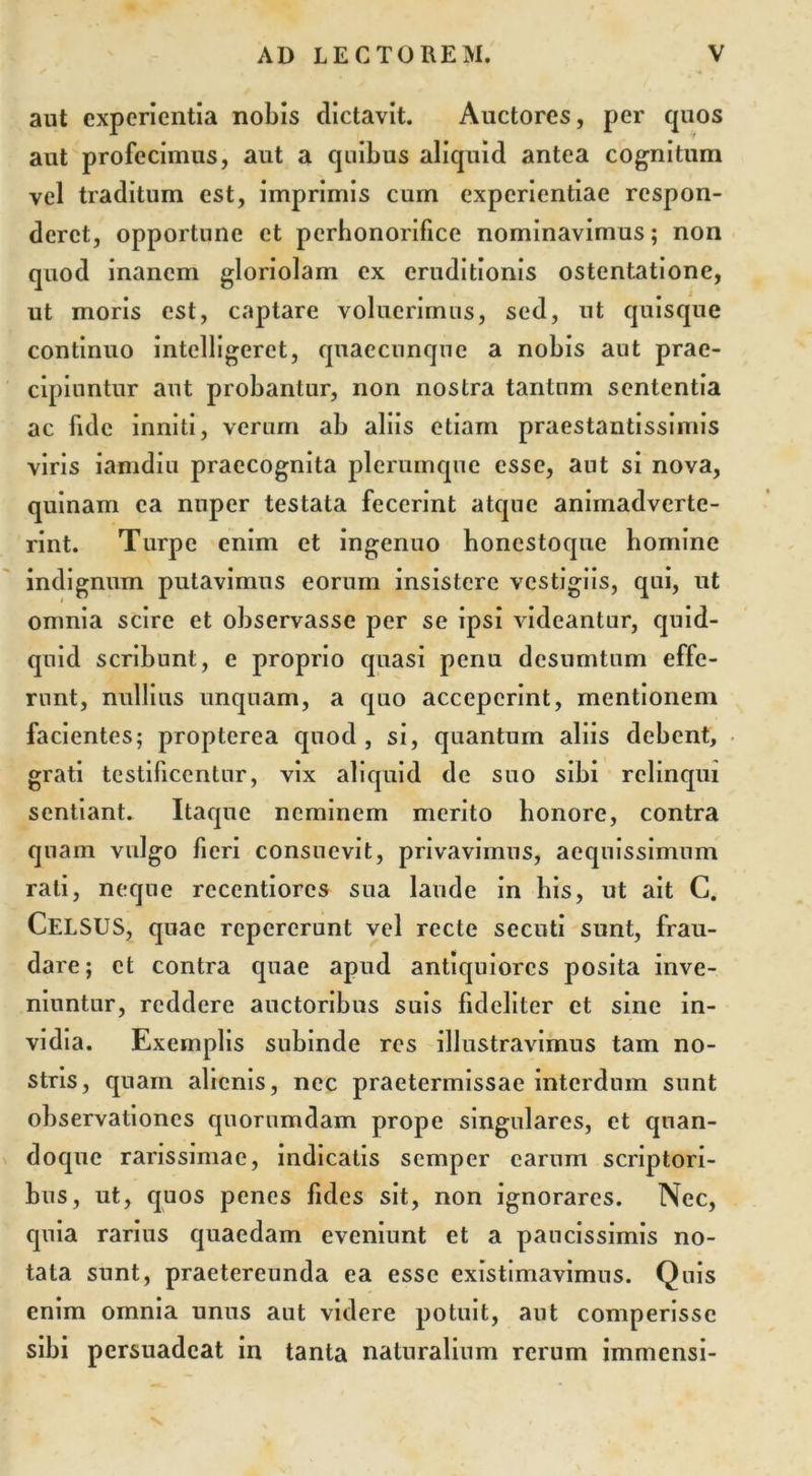 aut experientia nobis dictavit. Auctores, per quos aut profecimus, aut a quibus aliquid antea cognitum vel traditum est, imprimis cum experientiae respon- deret, opportune et perhonorifice nominavimus; non quod inanem gloriolam ex eruditionis ostentatione, ut moris est, captare voluerimus, sed, ut quisque continuo intelligeret, qnaecunque a nobis aut prae- cipiuntur aut probantur, non nostra tantum sententia ac fide inniti, verum ab aliis etiam praestantissimis viris iamdiu praecognita plerumque esse, aut si nova, quinam ea nuper testata fecerint atque animadverte- rint. Turpe enim et ingenuo honestoque homine indignum putavimus eorum insistere vestigiis, qui, ut omnia scire et observasse per se ipsi videantur, quid- quid scribunt, e proprio quasi penu desumtnm effe- runt, nullius unquam, a quo acceperint, mentionem facientes; propterea quod , si, quantum aliis debent, grati testificentur, vix aliquid de suo sibi relinqui sentiant. Itaque neminem merito honore, contra quam vulgo fieri consuevit, privavimus, aequissimum rati, neque reccntiorcs sua laude in bis, ut ait C. CELSUS, quae repererunt vel recte secuti sunt, frau- dare; et contra quae apud antiquiores posita inve- niuntur, reddere auctoribus suis fideliter et sine in- vidia. Exemplis subinde res illustravimus tam no- stris, quam alienis, nec praetermissae interdum sunt observationes quorumdam prope singulares, et quan- doque rarissimae, indicatis semper carum scriptori- bus, ut, quos penes fides sit, non ignorares. Nec, quia rarius quaedam eveniunt et a paucissimis no- tata sunt, praetereunda ea esse existimavimus. Quis enim omnia unus aut videre potuit, aut comperisse sibi persuadeat in tanta naturalium rerum immensi-