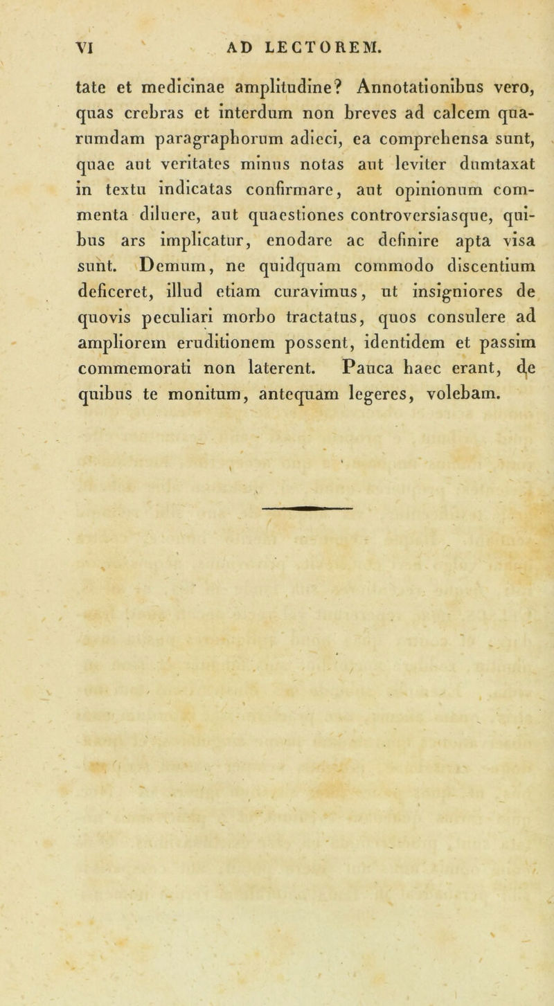 tate et medicinae amplitudine? Annotationibus vero, quas crebras et interdum non breves ad calcem qua- rumdam paragraphorum adieci, ea comprehensa sunt, quae aut veritates minus notas aut leviter dumtaxat in textu indicatas confirmare, aut opinionum com- menta diluere, aut quaestiones controversiasque, qui- bus ars implicatur, enodare ac definire apta visa sunt. Demum, ne quidquam commodo discentium deficeret, illud etiam curavimus, ut insigniores de quovis peculiari morbo tractatus, quos consulere ad ampliorem eruditionem possent, identidem et passim commemorati non laterent. Pauca haec erant, d,e quibus te monitum, antequam legeres, volebam.