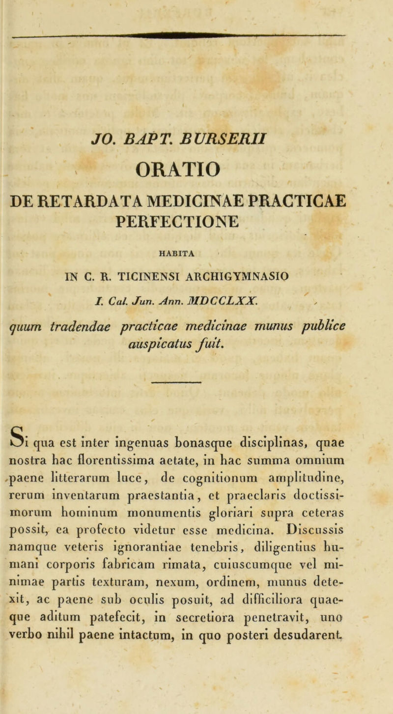 JO. BAPT. BURSERII ORATIO DE RETARDATA MEDICINAE PRACTICAE PERFECTIONE HABITA • \ IN C. R. TICINENSI ARCHIGYMNASIO I. Cui. Juti. Ann. MDCCLXX. quum tradendae practicae medicinae munus publice auspicatus fuit. Si qua est inter ingenuas bonasque disciplinas, quae nostra hac florentissima aetate, in hac summa omnium paene litterarum luce, de cognitionum amplitudine, rerum inventarum praestantia, et praeclaris doctissi- morum hominum monumentis gloriari supra ceteras possit, ea profecto videtur esse medicina. Discussis namque veteris ignorantiae tenebris, diligentius hu- mani corporis fabricam rimata, cuiuscumque vel mi- nimae partis texturam, nexum, ordinem, munus dete- xit, ac paene sub oculis posuit, ad difficiliora quae- que aditum patefecit, in secretiora penetravit, uno verbo nibil paene intactum, in quo posteri desudarent
