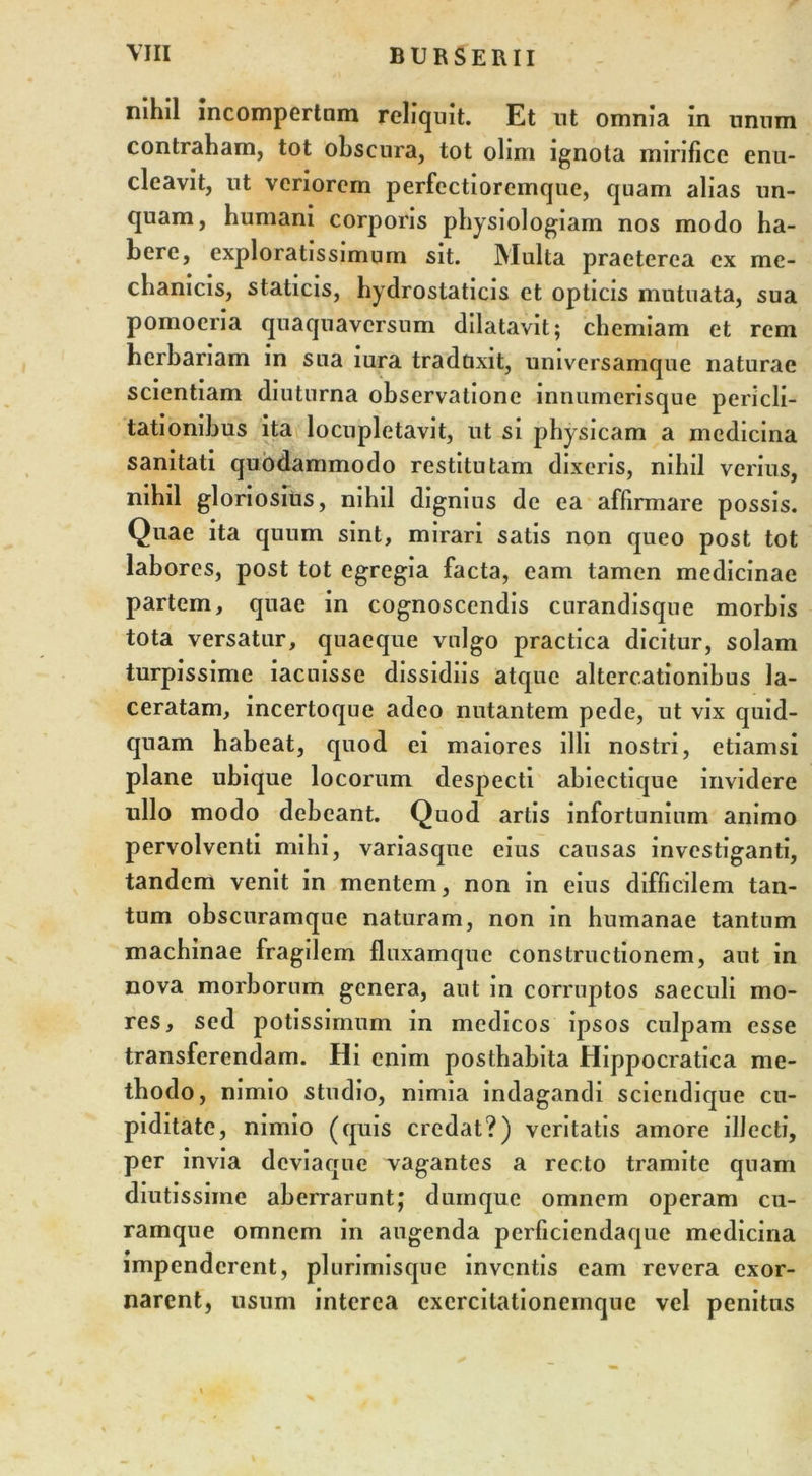 nihil incompertam reliquit. Et ut omnia in unum contraham, tot obscura, tot olim ignota mirifice enu- cleavit, ut veriorem perfectioremque, quam alias un- quam, humani corporis physiologiam nos modo ha- bere, exploratissimum sit. Multa praeterea ex me- chanicis, staticis, hydrostaticis et opticis mutuata, sua pomoeria quaquavcrsum dilatavit; chemiam et rem herbariam in sua iura traduxit, universamque naturae scientiam diuturna observatione innumerisque pericli- tationibus ita locupletavit, ut si physicam a medicina sanitati quodammodo restitutam dixeris, nihil verius, nihil gloriosius, nihil dignius de ea affirmare possis. Quae ita quum sint, mirari satis non queo post tot labores, post tot egregia facta, eam tamen medicinae partem, quae in cognoscendis curandisque morbis tota versatur, quaeque vulgo practica dicitur, solam turpissime iacuisse dissidiis atque altercationibus la- ceratam, incertoque adeo nutantem pede, ut vix quid- quam habeat, quod ei maiores illi nostri, etiamsi plane ubique locorum despecti abiectique invidere ullo modo debeant. Quod artis infortunium animo pervolventi mihi, variasque eius causas investiganti, tandem venit in mentem, non in eius difficilem tan- tum obscuramque naturam, non in humanae tantum machinae fragilem fluxamque constructionem, aut in nova morborum genera, aut in corruptos saeculi mo- res, sed potissimum in medicos ipsos culpam esse transferendam. Hi enim posthabita Hippocratica me- thodo, nimio studio, nimia indagandi sciendique cu- piditate, nimio (quis credat?) veritatis amore illecti, per invia deviaque vagantes a recto tramite quam diutissime aberrarunt; dumque omnem operam cu- ramque omnem in angenda perficiendaque medicina impenderent, plurimisque inventis eam revera exor- narent, usum interea exercitationemque vel penitus