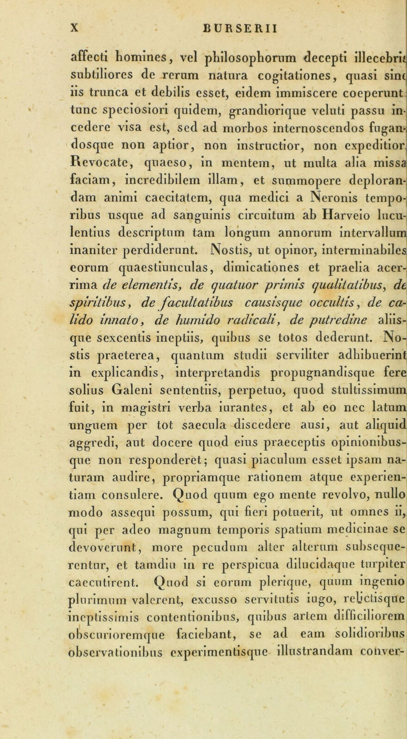affecti homines, vel philosophorum decepti illecebri* subtiliores de rerum natura cogitationes, quasi sint iis trunca et debilis esset, eidem immiscere coeperunt tunc speciosiori quidem, grandiorique veluti passu in- cedere visa est, sed ad morbos internoscendos fugan- dosque non aptior, non instructior, non expeditior Revocate, quaeso, in mentem, ut multa alia missa faciam, incredibilem illam, et summopere deploran-i dam animi caecitatem, qua medici a Neronis tempo-| ribus usque ad sanguinis circuitum ab Harveio lucu- lentius descriptum tam longum annorum intervallum inaniter perdiderunt. Nostis, ut opinor, interminabiles eorum quaestiunculas, dimicationes et praelia acer- rima de elementis, de qucituor primis qualitatibus, de spiritibus, de facultatibus causisque occultis, de ca- lido innato, de hurnido radicali, de putredine aliis- que sexcentis ineptiis, quibus se totos dederunt. No- stis praeterea, quantum studii serviliter adhibuerint in explicandis, interpretandis propugnandisque fere solius Galeni sententiis, perpetuo, quod stultissimum fuit, in magistri verba iurantes, et ab eo nec latum unguem per tot saecula discedere ausi, aut aliquid aggredi, aut docere quod eius praeceptis opinionibus- que non responderet; quasi piaculum esset ipsam na- turam audire, propriamque rationem atque experien- tiam consulere. Quod quum ego mente revolvo, nullo modo assequi possum, qui fieri potuerit, ut omnes ii, qui per adeo magnum temporis spatium medicinae se devoverunt, more pecudum alter alterum subseque- rentur, et tamdiu in re perspicua dilucidaque turpiter caecutirent. Quod si eorum plerique, quum ingenio plurimum valerent, excusso servitutis iugo, relictisque ineptissimis contentionibus, quibus artem difficiliorem obscurioremque faciebant, se ad eam solidioribus observationibus experimentisque illustrandam conver-