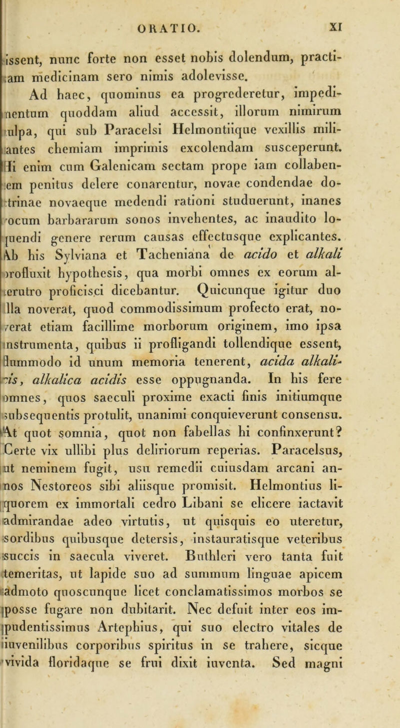 issent, nunc forte non esset nobis dolentium, practi- cam medicinam sero nimis adolevisse. Ad haec, quominus ea progrederetur, impedi- nentum quoddam aliud accessit, illorum nimirum ulpa, qui sub Paracelsi Helinontiique vexillis mili- antes chemiam imprimis excolendam susceperunt. Hi enim cum Galenicam sectam prope iam collaben- :em penitus delere conarentur, novae condendae do- trinae novaeque medendi rationi studuerunt, manes rocum barbararum sonos invehentes, ac inaudito lo- rnendi genere rerum causas effectusque explicantes. \b his Sylviana et Tacheniana de acido et alkaii wrofluxit hypothesis, qua morbi omnes ex eorum al- terutro proficisci dicebantur. Quicunque igitur duo illa noverat, quod commodissimum profecto erat, no- /erat etiam facillime morborum originem, imo ipsa instrumenta, quibus ii profligandi tollendique essent, fluinmodo id unum memoria tenerent, acida alkaii- nis, alkalica acidis esse oppugnanda. In bis fere omnes, quos saeculi proxime exacti finis initiumque Bubsequentis protulit, unanimi conquieverunt consensu. At quot somnia, quot non fabellas hi confinxerunt? Certe vix ullibi plus deliriorum reperias. Paracelsus, ut neminem fugit, usu remedii cuiusdam arcani an- nos Nestoreos sibi aliisque promisit. Helmontius li- quorem ex immortali cedro Libani se elicere iactavit admirandae adeo virtutis, ut quisquis eo uteretur, •sordibus quibusque detersis, instauratisque veteribus succis in saecula viveret. Buthlcri vero tanta fuit .temeritas, ut lapide suo ad summum linguae apicem '^admoto quoscunque licet conclamatissimos morbos se iposse fugare non dubitarit. Nec defuit inter eos im- jpudentissimus Artephius, qui suo electro vitales de imvenilibus corporibus spiritus in se trahere, sicque vivida floridaque se frui dixit iuventa. Sed magni