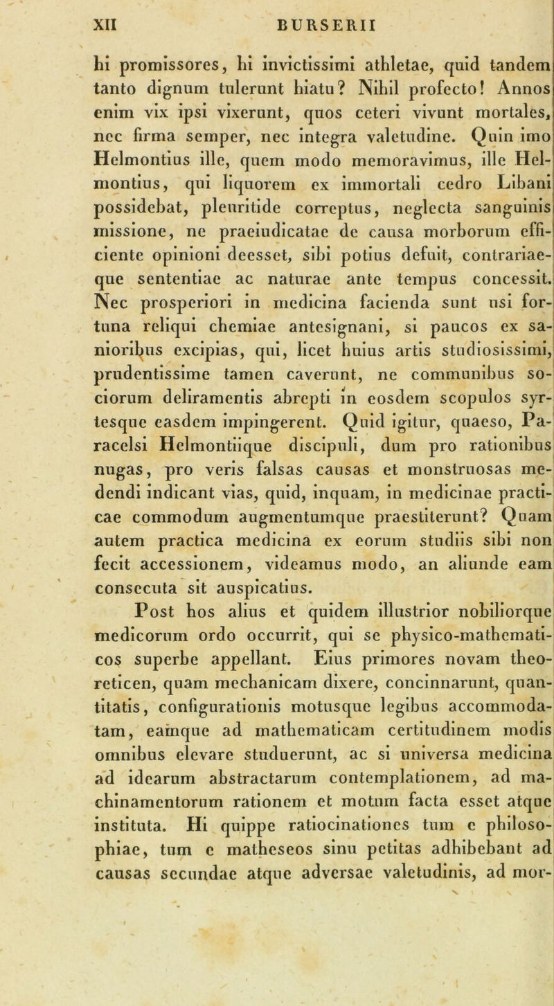 hi promissores, hi invictissimi athletae, quid tandem tanto dignum tulerunt hiatu? Nihil profecto! Annos enim vix ipsi vixerunt, quos ceteri vivunt mortales, nec firma semper, nec integra valetudine. Quin imo Helmontius ille, quem modo memoravimus, ille Hel- montius, qui liquorem ex immortali cedro Libani possidebat, pleuritide correptus, neglecta sanguinis missione, ne praeiudicatae de causa morborum effi- ciente opinioni deesset, sibi potius defuit, contrariae- que sententiae ac naturae ante tempus concessit. Nec prosperiori in medicina facienda sunt usi for- tuna reliqui chemiae antesignani, si paucos ex sa- nioribus excipias, qui, licet huius artis studiosissimi, prudentissime tamen caverunt, ne communibus so- ciorum deliramentis abrepti in eosdem scopulos syr- tesque easdem impingerent. Quid igitur, quaeso, Pa- racelsi Helmontiique discipuli, dum pro rationibus nugas, pro veris falsas causas et monstruosas me- dendi indicant vias, quid, inquam, in medicinae practi- cae commodum augmentumque praestiterunt? Quam autem practica medicina ex eorum studiis sibi non fecit accessionem, videamus modo, an aliunde eam consecuta sit auspicatius. Post bos alius et quidem illustrior nobiliorque medicorum ordo occurrit, qui se physico-mathemati- cos superbe appellant. Eius primores novam tbeo- rcticen, quam mechanicam dixere, concinnarunt, quan- titatis, configurationis motusque legibus accommoda- tam, eainque ad mathematicam certitudinem modis omnibus elevare studuerunt, ac si universa medicina ad idearum abstractarum contemplationem, ad ma- chinamentorum rationem et motum facta esset atque instituta. Hi quippe ratiocinationes tum c philoso- phiae, tum c malhcseos sinu petitas adbibebant ad causas secundae atque adversae valetudinis, ad mor-