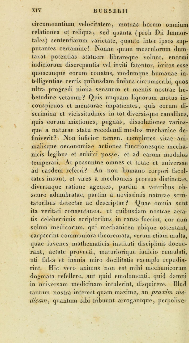 circumeuntium velocitatem, mutuas horum omnium relationes et reliqua; sed quanta (proh Dii Immor- tales) sententiarum varietate, quanto inter ipsos sup- putantes certamine! Nonne quum musculorum dum- taxat potentias statuere librareque volunt, enormi iudiciorum discrepantia vel inviti fatentur, irritos esse quoscunque eorum conatus, modumque humanae in- telligentiae certis quibusdam finibus circumscribi, quos ultra progredi nimia sensuum et mentis nostrae he- betudine vetamur? Quis unquam liquorum motus in- conspicuos et mensurae impatientes, quis eorum di- scrimina et vicissitudines in tot diversisque canalibus, quis eorum mixtiones, pugnas, dissolutiones varios- que a naturae statu recedendi modos mechanice de- finiverit? Non inficior tamen, complures vitae ani- malisque oeconomiae actiones functionesque mecha- nicis legibus et subiici posse, et ad earum modulos temperari. At possuntne omnes et totae et universae ad easdem referri? An non humano corpori facul- tates insunt, et vires a mechanicis prorsus distinctae, diversaque ratione agentes, partim a veteribus ob- scure adumbralae, partim a novissimis naturae scru- tatoribus detectae ac descriptae? Quae omnia sunt ita veritati consentanea, ut quibusdam nostrae aeta- tis celeberrimis scriptoribus in causa fuerint, cur non solum medicorum, qui mechanicen ubique ostentant, carpserint communiora theoremata, verum etiam multa, quae iuvenes mathematicis instituti disciplinis docue- rant, aetate provecti, maturiorique iudicio cumulati, uti falsa et inania miro docilitatis exemplo repudia- rint. Hic vero animus non est mihi mechanicorum dogmata refellere, aut quid emolumenti, quid damni in universam medicinam intulerint, disquirere. Illud tantum nostra interest quam maxime, an praxim me- dicam, quantum sibi tribuunt arrogantque, perpolive-
