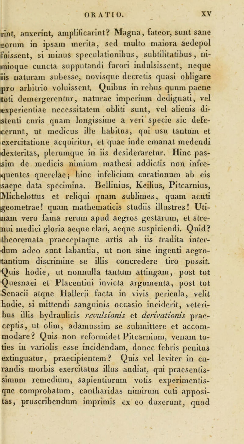 rint, anxerint, amplificarint? Magna, fateor, sunt sane eorum in ipsam merita, sed inulto maiora aedcpol fuissent, si minus speculationibus, subtilitatibus, ni- mioque cuncta supputandi furori indulsissent, neque iis naturam subesse, novisque decretis quasi obligare pro arbitrio voluissent. Quibus in rebus quum paene toti demergerentur, naturae imperium dedignati, vel experientiae necessitatem obliti sunt, vel alienis di- stenti curis quam longissime a veri specie sic defe- cerunt, ut medicus ille habitus, qui usu tantum et exercitatione acquiritur, et quae inde emanat medendi (dexteritas, plerumque in iis desideraretur. Hinc pas- isim de medicis nimium mathesi addictis non infre- quentes querelae; hinc infelicium curationum ab eis saepe data specimina. Bellinius, Keilius, Pitcarnius, DVlichelottus et reliqui quam sublimes, quam acuti igeometrae! quam mathematicis studiis illustres! Uti- aiam vero fama rerum apud aegros gestarum, et stre- nui medici gloria aeque clari, aeque suspiciendi. Quid? theoremata praeceptaque artis ab iis tradita inter- dum adeo sunt labantia, ut non sine ingenti aegro- tantium discrimine se illis concredere tiro possit. 'Quis hodie, ut nonnulla tantum attingam, post tot Quesnaei et Placentini invicta argumenta, post tot Senacii atque Hallerii facta in vivis pericula, velit hodie, si mittendi sanguinis occasio inciderit, veteri- bus illis hydraulicis revulsionis et derivationis prae- ceptis, ut olim, adamussim se submittere et accom- modare? Quis non reformidet Pitcarnium, venam to- ties in variolis esse incidendam, donec febris penitus extinguatur, praecipientem? Quis vel leviter in cu- randis morbis exercitatus illos audiat, qui praesentis- simum remedium, sapientiorum volis experimentis- que comprobatum, cantharidas nimirum cuti apposi- tas, proscribendum imprimis ex eo duxerunt, quod