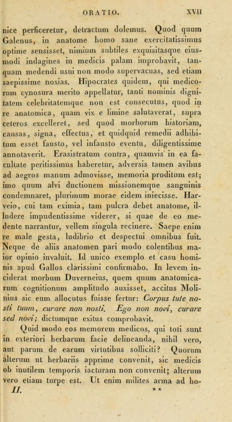 nice perficeretur, detractum dolemus. Quod quum Galenus, in anatome liomo sane exercitatissimus optime sensisset, nimium subtiles exquisitasque eius- modi indagines in medicis palam improbavit, tan- quam medendi usui non modo supervacuas, sed etiam saepissime noxias. Hipocrates quidem, qui medico- rum cynosura merito appellatur, tanti nominis digni- tatem celebritatemque non est consecuius, quod in re anatomica, quam vix e limine salutaverat, supra ceteros excelleret, sed quod morborum historiam, causas, signa, effectus, et quidquid remedii adhibi- tum esset fausto, vel infausto eventu, diligentissime annotaverit. Erasistratum contra, quamvis’ in ea fa- cultate peritissimus haberetur, adversis tamen avibus ad aegros manum admovisse, memoria proditum est; imo quum alvi ductionem missionemque sanguinis condemnaret, plurimum inorae eidem iniecisse. Har- veio, cui tam eximia, tam pulcra debet anatome, il- ludere impudentissime viderer, si quae de eo me- dente narrantur, vellem singula recinere. Saepe enim re male gesta, ludibrio et despectui omnibus fuit. Neque de aliis anatomen pari modo colentibus ma- ior opinio invaluit. Id unico exemplo et casu homi- nis apud Gallos clarissimi confirmabo. In levem in- ciderat morbum Duverneius, quem quum anatomica- rum cognitionum amplitudo auxisset, accitus Moli- nius sic eum allocutus fuisse fertur: Corpus tute no- sti tuum, curare non nosti. Ego non novi, curare sed novi; dictumque exitus comprobavit. Quid modo eos memorem medicos, qui toti sunt in exteriori herbarum facie delineanda, nihil vero, aut parum de earum virtutibus solliciti? Quorum alterum ut herbariis apprime convenit, sic medicis ob inutilem temporis iacturam non convenit; alterum vero etiam turpe est. Ut enim milites arma ad ho- II. **
