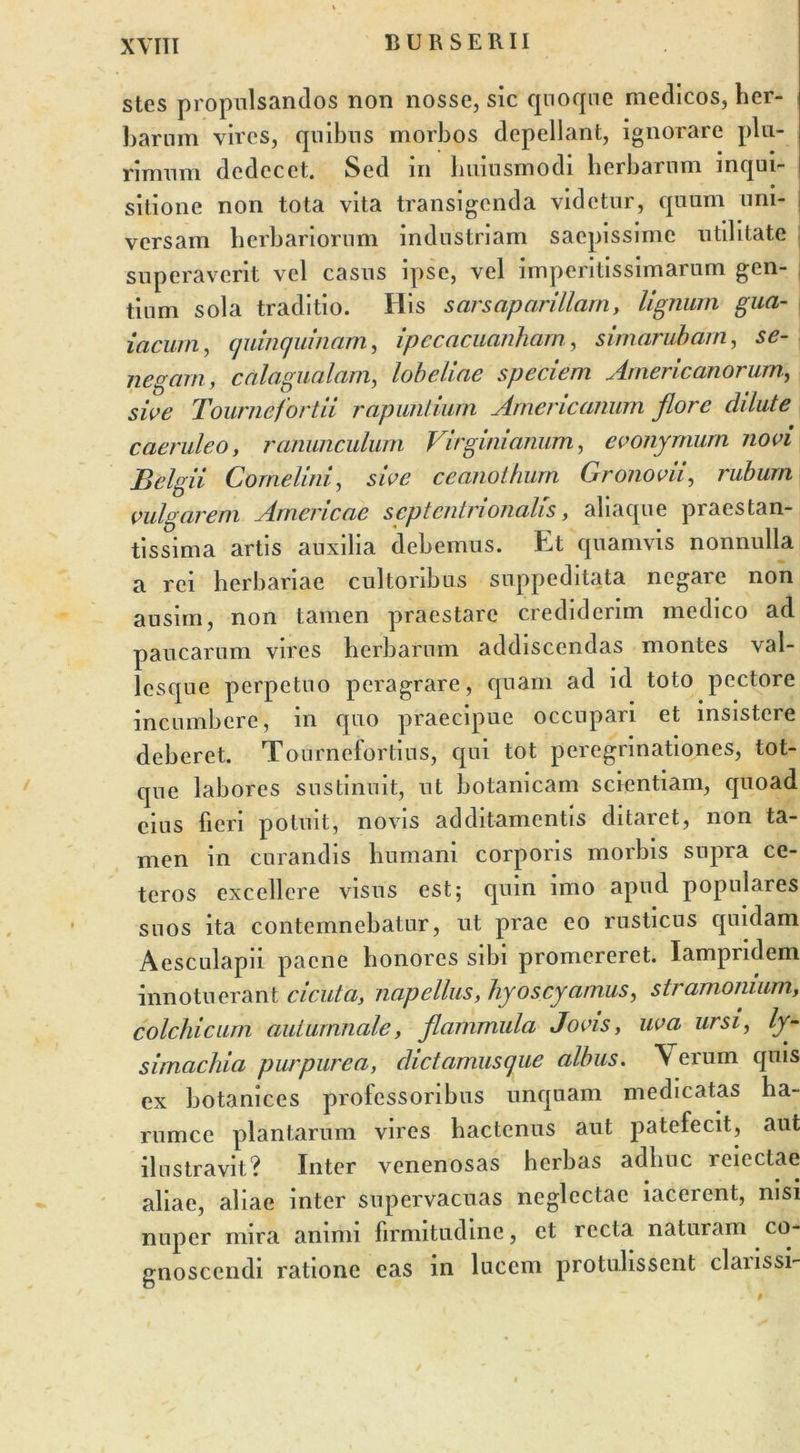 B U R S E R11 stes propulsandos non nosse, sic quoque medicos, her- barum vires, quibus morbos depellant, ignorare plu- rimum dedecet. Sed m huiusmodi herbarum inqui- sitione non tota vita transigenda videtur, quum uni- versam herbariorum industriam saepissime utilitate superaverit vel casus ipse, vel imperitissimarum gen- tium sola traditio. His sarsaparillarn, lignum gua- iacurn, (j ningui nam, ipecacuanharn, simarubarn, se- negarn, calagualam, lobeliae speciem Americanorum, sive Tournefortii rapunlium Americanum flore dilute caeruleo, ranunculum Virgini anum, evonymum novi Belgii Come lini, sive ceanothum Gronovii, rubum vulgarem Arnericae septentrionalis, aliaque praestan- tissima artis auxilia debemus. Et quamvis nonnulla a rei herbariae cultoribus suppeditata negare non ausim, non tamen praestare crediderim medico ad paucarum vires herbarum addiscendas montes val- lesque perpetuo peragrare, quam ad id toto pectore incumbere, in quo praecipue occupari et insistere deberet. Tourncfortius, qui tot peregrinationes, tot- que labores sustinuit, ut botanicam scientiam, quoad eius fieri potuit, novis additamentis ditaret, non ta- men in curandis humani corporis morbis supra ce- teros excellere visus est; qum imo apud populares suos ita contemnebatur, ut prae eo rusticus quidam Aesculapii paene honores sibi promereret. Iampndem innotuerant cicuta, napellas, hyoscyamus, stramonium, colchicum autumnale, flammula Jovis, uva ursi, ly- simachia purpurea, dictamiisque albus. \ erum quis ex botanices professoribus unquam medicatas ha- rumce plantarum vires hactenus aut patefecit, aut ilustravit? Inter venenosas herbas adhuc icicctae aliae, aliae inter supervacuas neglectae lacerent, nisi nuper mira animi firmitudine, et recta naturam co- gnoscendi ratione eas in lucem protulissent claiissi-