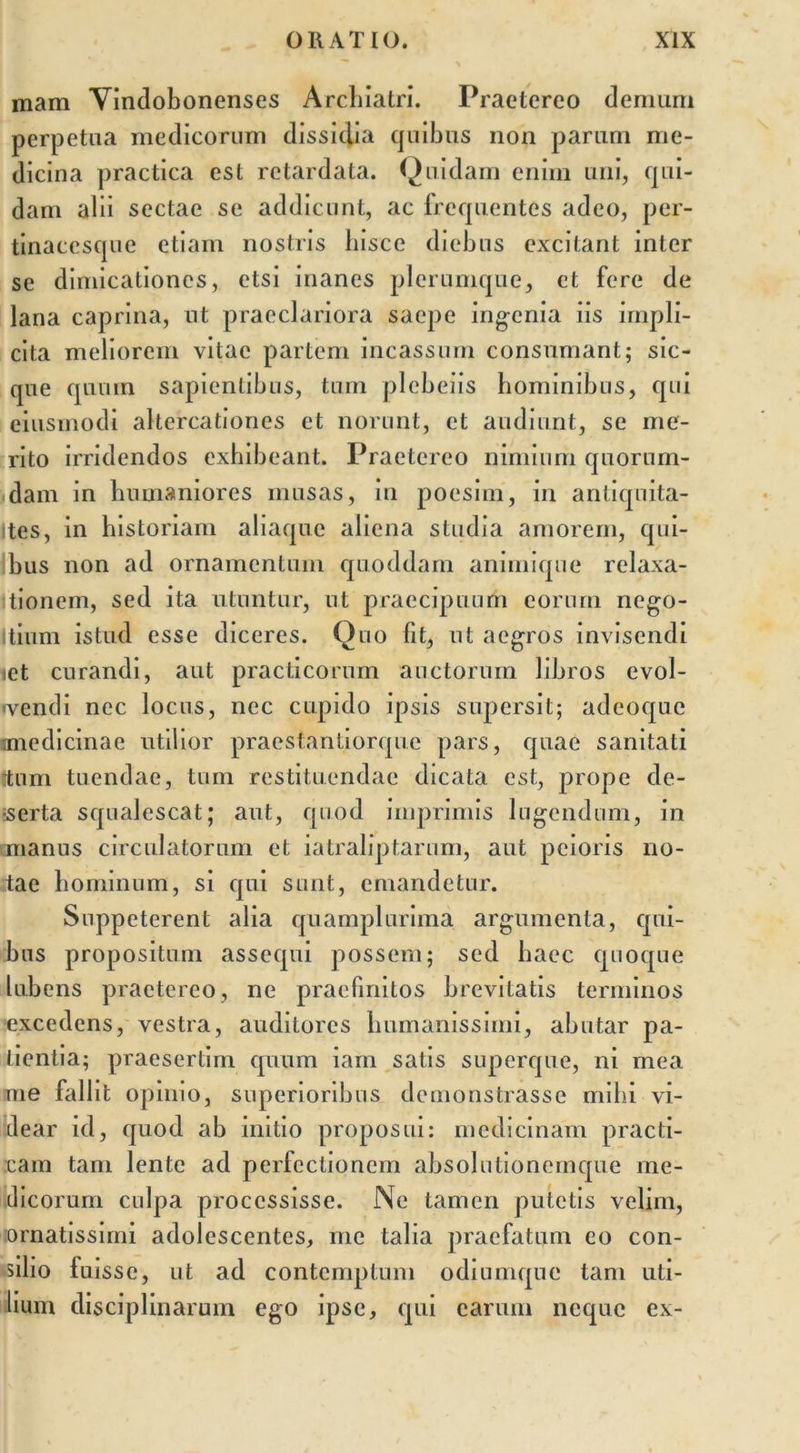 mam Vindobonenses Archiatri. Praetereo demum perpetua medicorum dissidia quibus non parum me- dicina practica est retardata. Quidam enim uni, qui- dam alii sectae se addicunt, ac frequentes adeo, per- tinaccsque etiam nostris hisce diebus excitant inter se dimicationes, etsi inanes plerumque, et fere de lana caprina, ut praeclariora saepe ingenia iis impli- cita meliorem vitae partem incassum consumant; sic- que quum sapientibus, tum plebeiis hominibus, qui eiusmodi altercationes et norunt, et audiunt, se me- rito irridendos exhibeant. Praetereo nimium quorum- dam in humaniores musas, in poesim, in antiqnita- ites, in historiam aliaque aliena studia amorem, qui- bus non ad ornamentum quoddam animique relaxa- itionem, sed ita utuntur, ut praecipuum eorum nego- Itium istud esse diceres. Quo fit, ut aegros invisendi ict curandi, aut praclicorum auctorum libros evol- vendi nec locus, nec cupido ipsis supersit; adeoque miedicinac utilior praestantiorque pars, quae sanitati Itum tuendae, tum restituendae dicata est, prope de- serta squalescat; aut, quod imprimis lugendum, in manus circulatorum et iatraliptarum, aut peioris no- tae hominum, si qui sunt, emandetur. Suppeterent alia quamplurima argumenta, qui- bus propositum assequi possem; sed haec quoque lubens praetereo, ne praefinitos brevitatis terminos excedens, vestra, auditores humanissimi, abutar pa- tientia; praesertim quum iam satis superque, ni mea me fallit opinio, superioribus demonstrasse mihi vi- dear id, quod ab initio proposui: medicinam practi- cain tam lente ad perfectionem absolutionemque me- dicorum culpa processisse. Ne tamen putetis velim, ornatissimi adolescentes, me talia praefatum eo con- cilio luisse, ut ad contemptum odiumque tam uti- lium disciplinarum ego ipse, qui earum neque ex-