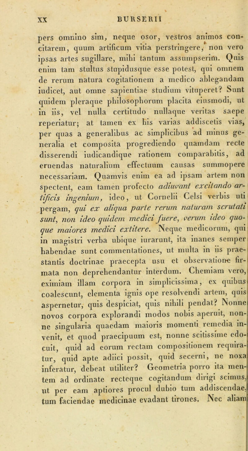 pers omnino sim, neqne osor, vestros animos con- citarem, ejuum artificum vitia perstringere, non vero ipsas artes sugillare, mihi tantum assumpserim. Quis enim tam stultus stupidusque esse potest, qui omnem de rerum natura cogitationem a medico ablegandam iudicet, aut omne sapientiae studium vituperet? Sunt quidem pleraque philosophorum placita einsmodi, ut in iis, vel nulla certitudo nullaque veritas saepe reperiatur; at tamen ex lns varias addiscetis vias, per quas a generalibus ac simplicibus ad minus ge- neralia et composita progrediendo quamdam recte disserendi iudicandique rationem comparabitis, ad eruendas naturalium effectuum causas summopere necessariam. Quamvis enim ea ad ipsam artem non spectent, eam tamen prolecto adiuvant excitando ar- tificis ingenium, ideo, ut Cornelii Celsi verbis nti pergam, qui ex aliqua parte rerum naturam scrutati sunt, non ideo quidem medici fuere, verum ideo quo- que maiores medici extitcre. Neque medicorum, qui in magistri verba ubique nirarunt, ita manes semper habendae sunt commentationes, ut multa in iis prae- stantis doctrinae praecepta usu et observatione fir- mata non deprehendantur interdum. Chemiam vero, eximiam illam corpora in simplicissima, ex quibus coalescunt, elementa ignis ope resolvendi artem, quis aspernetur, quis despiciat, quis nihili pendat? Nonne novos corpora explorandi modos nobis aperuit, non- ne singularia quaedam maioris momenti remedia in- venit, et quod praecipuum est, nonne scitissime edo- cuit, quid ad eorum rectam compositionem requira- tur, quid apte adnci possit, quid secerni, ne noxa inferatur, debeat utiliter? Geometria poiio ita men- tem ad ordinate rectcque cogitandum dirigi scimus, ut per eam aptiores procul dubio tum addiscendae, tum faciendae medicinae evadant tirones. Nec aliam