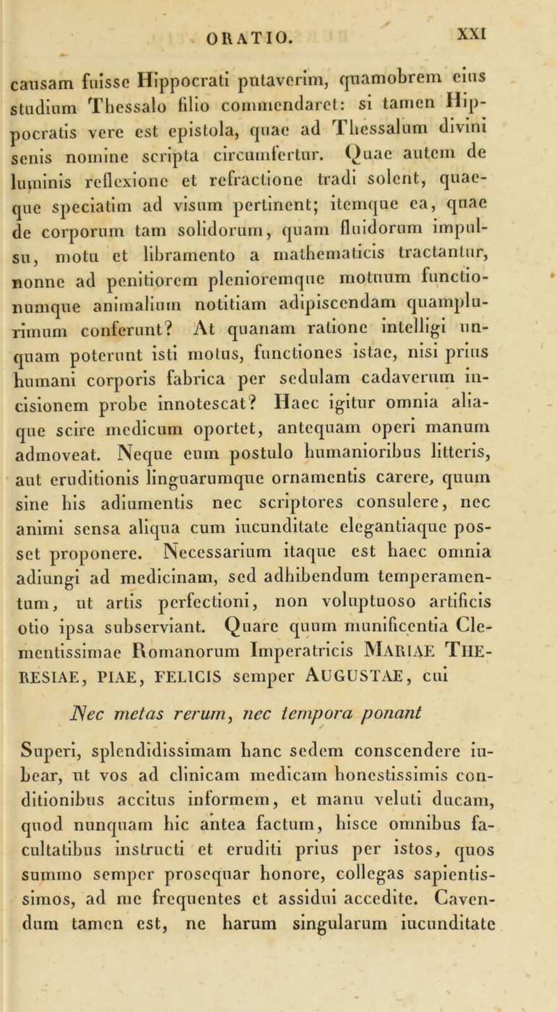 causam fuisse Hippocrati putaverim, quamobrem eius studium Thessalo filio commendaret: si tamen Hip- pocratis vere est epistola, quae ad Thessalum divini senis nomine scripta circumfertur. Quae autem de luminis reflexione et refractione tradi solent, quae- que speciatim ad visum pertinent; itemque ea, quae de corporum tam solidorum, quam fluidorum impul- su, motu et libramento a mathematicis tractantur, nonne ad penitiorem plenioremque motuum lunctio- numque animalium notitiam adipiscendam quamplu- rimum conferunt? At quanam ratione intclligi un- quam poterunt isti motus, functiones istac, nisi prius humani corporis fabrica per sedulam cadaverum in- cisionem probe innotescat? Haec igitur omnia alia- que scire medicum oportet, antequam operi manum admoveat. Neque eum postulo humanioribus litteris, aut eruditionis linguarumque ornamentis carere, quum sine his adiumentis nec scriptores consulere, nec animi sensa aliqua cum iucunditate elegantiaque pos- set proponere. Necessarium itaque est haec omnia adiungi ad medicinam, sed adhibendum temperamen- tum, ut artis perfectioni, non voluptuoso artificis otio ipsa subserviant. Quare quum munificentia Cle- mentissimae Romanorum Imperatricis MARIAE TlIE- RESIAE, PIAE, FELICIS semper AUGUSTAE, cui JSec metas rerum, nec tempora ponant Superi, splendidissimam hanc sedem conscendere iu- bear, ut vos ad clinicam medicam honestissimis con- ditionibus accitus informem, et manu veluti ducam, quod nunquam hic antea factum, hisce omnibus fa- cultatibus instructi et eruditi prius per istos, quos summo semper prosequar honore, collegas sapientis- simos, ad me frequentes et assidui accedite. Caven- dum tamen est, ne harum singularum iucunditate