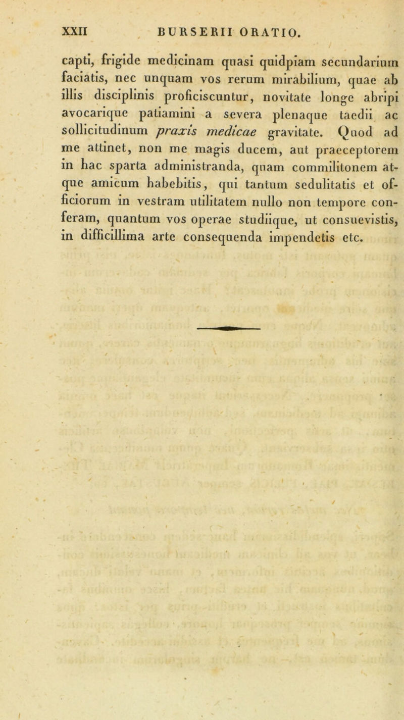 capti, frigide medicinam quasi quidpiam secundarium faciatis, nec unquam vos rerum mirabilium, quae ab illis disciplinis proficiscuntur, novitate longe abripi avocarique patiamini a severa plenaque taedii ac sollicitudinum praxis medicae gravitate. Quod ad me attinet, non me magis ducem, aut praeceptorem in hac sparta administranda, quam commilitonem at- que amicum habebitis, qui tantum sedulitatis et of- ficiorum in vestram utilitatem nullo non tempore con- feram, quantum vos operae studiique, ut consuevistis, in difficillima arte consequenda impendetis etc.