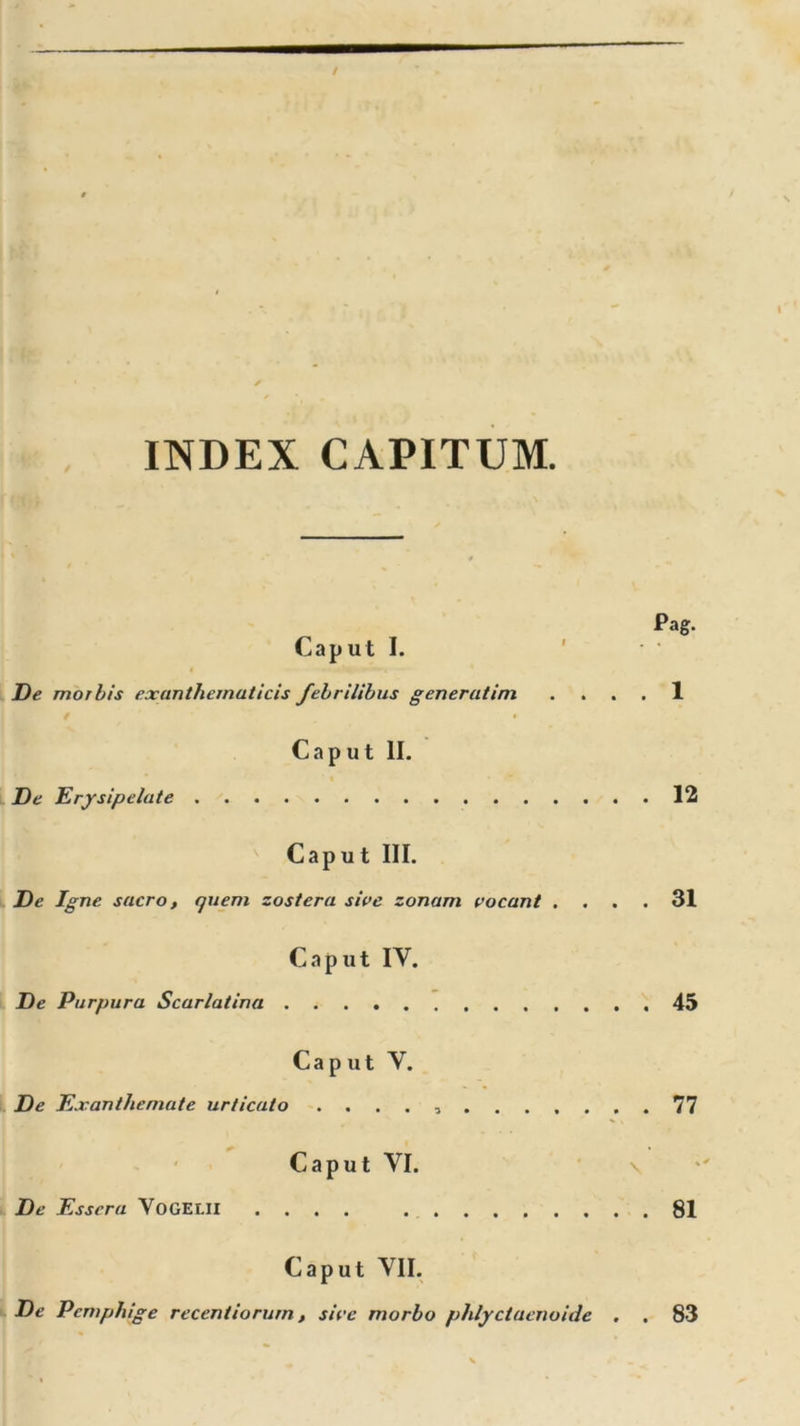 INDEX CAPITUM. Pag. Caput I. ' De morbis exanthematicis febrilibus generatim .... 1 / • • Caput II. De Erysipelate 12 Caput III. De Igne sacro, quem zoster a sive zonam vocant .... 31 Caput IV. De Purpura Scarlatina 45 Caput V. De Exanthemate urticato . ... , 77 Caput VI. De Essera VOGELII 81 Caput VII. De Pemphige recentiorurn, sive morbo phlyctaenoide . . 83