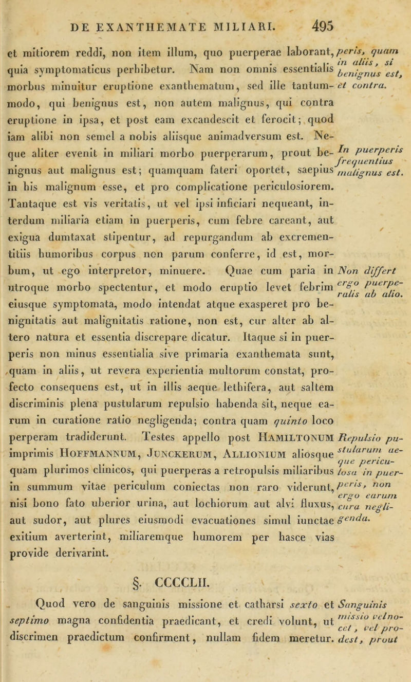et mitiorem reddi, non item illum, quo puerperae laborant, peris, quam • • > ,i vT • ,• i» iti alusj si quia symptomaticus perhibetur. JNam non omnis essentialis (jen;crnus est> morbus minuitur eruptione exanthematum, sed ille tantum-*?/ contra. modo, qui benignus est, non autem malignus, qui contra eruptione in ipsa, et post eam excandescit et ferocit; quod iam alibi non semel a nobis aliisque animadversum est. Ne- que aliter evenit in miliari morbo puerperarum, prout be- puerperis y' > 1 1 \ . frea nent ius nignus aut malignus est; quamquam fateri oportet, saepius mutignus est. in bis malignum esse, et pro complicatione periculosiorem. Tantaque est vis veritatis, ut vel ipsi inficiari nequeant, in- terdum miliaria etiam in puerperis, cum febre careant, aut exigua dumtaxat stipentur, ad repurgandum ab excremen- titiis humoribus corpus non parum conferre, id est, mor- bum, ut ego interpretor, minuere. Quae cum paria in Non differt utroque morbo spectentur, et modo eruptio levet febrim cr&amp;° puerpe- 1 1 1 rutis au alio. eiusque symptomata, modo intendat atque exasperet pro be- nignitatis aut malignitatis ratione, non est, cur alter ab al- tero natura et essentia discrepare dicatur. Itaque si in puer- peris non minus essentialia sive primaria exanthemata sunt, ,quam in aliis, ut revera experientia multorum constat, pro- fecto consequens est, ut in illis aeque lethifera, aut saltem discriminis plena pustularum repulsio habenda sit, neque ea- rum in curatione ratio negligenda; contra quam quinto loco perperam tradiderunt. Testes appello post Hamiltokum Repulsio pu- imprimis HOFFMAiNISUM, Junckerum, Allioimum aliosque stularun\ ue- .... . 1 (Pie pencu- quam plurimos clinicos, qui puerperas a retropulsis miliaribus losa in puer- ili summum vitae periculum coniectas non raro viderunt, Peris> non ... r . . . ii- , . ergo earum nisi bono tato uberior urina, aut lochiorum aut alvi fluxus, cura Tie^/i- aut sudor, aut plures eiusmodi evacuationes simul iunctae Senda. exitium averterint, miliaremque humorem per hasce vias provide derivarint. §. CCCCLII. Quod vero de sanguinis missione et catharsi sexto et Sanguinis septimo magna confidentia praedicant, et credi volunt, ut »*sto velno- ... 1 7 ce t, vel pro- discnmen praedictum confirment, nullam fidem meretur, dest, prout