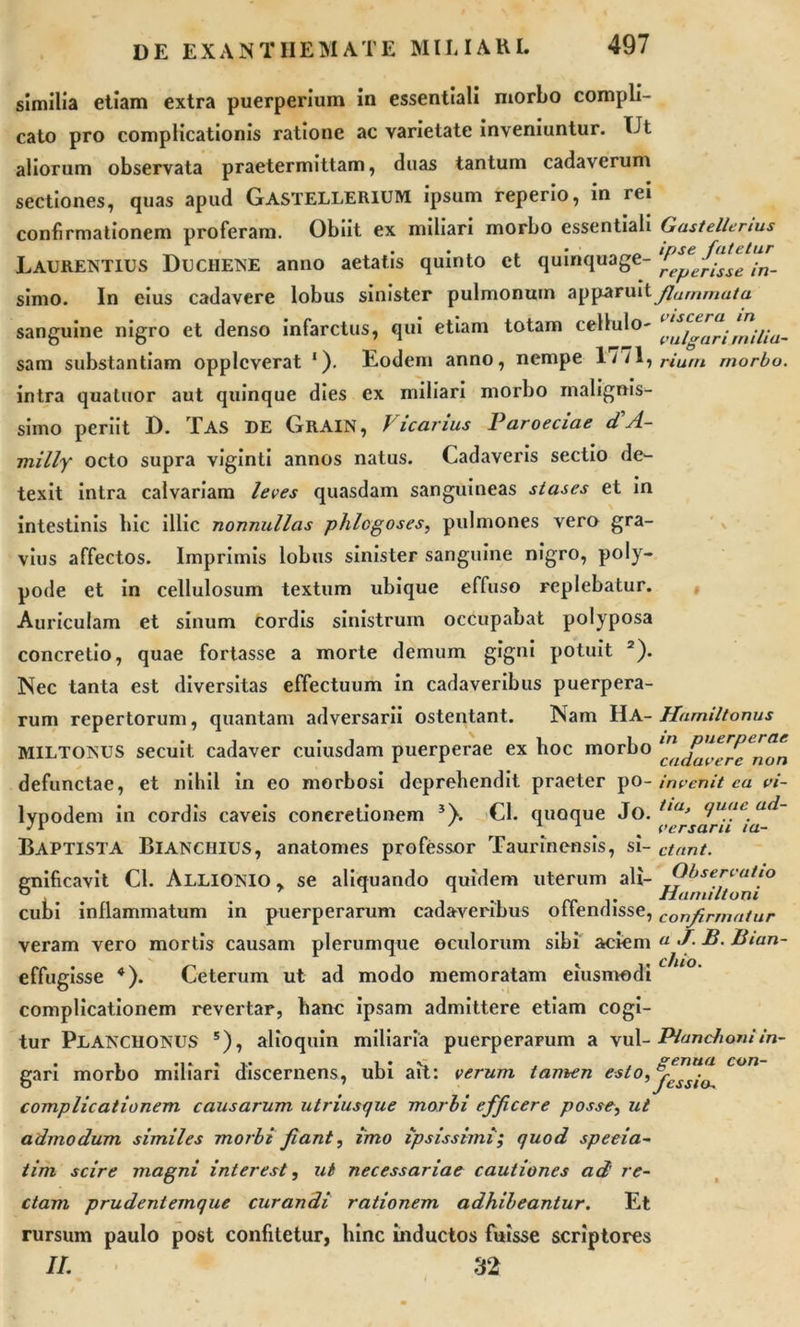 similia etiam extra puerperium in essentiali morbo compli- cato pro complicationis ratione ac varietate inveniuntur. Ut aliorum observata praetermittam, duas tantum cadaverum sectiones, quas apud GASTELLERIUM ipsum reperio, in rei confirmationem proferam. Obiit ex miliari morbo essentiali Gastellenus Laurentius Duchene anno aetatis quinto et quinquage- simo. In eius cadavere lobus sinister pulmonum apparuit flammata sanguine nigro et denso infarctus, qui etiam totam cellulo- sam substantiam opplcverat 1). Eodem anno, nempe 1 ^17 rium morbo. intra quatuor aut quinque dies ex miliari morbo malignis- simo periit D. TAS DE Grain, Vicarius Paroeciae d'A- milly octo supra viginti annos natus. Cadaveris sectio de- texit intra calvariam leves quasdam sanguineas stascs et in intestinis hic illic nonnullas phlcgoses, pulmones vero gra- vius affectos. Imprimis lobus sinister sanguine nigro, poly- pode et in cellulosum textum ubique effuso replebatur. Auriculam et sinum cordis sinistrum occupabat polyposa concretio, quae fortasse a morte demum gigni potuit 2). Nec tanta est diversitas effectuum in cadaveribus puerpera- rum repertorum, quantam adversarii ostentant. Nam IlA- Hamiltonus MILTONUS secuit cadaver cuiusdam puerperae ex hoc morbo defunctae, et nihil in eo morbosi deprehendit praeter po- invenit ea vi- lypodem in cordis caveis concretionem 5\ Cl. quoque Jo. iia’ 'luai. •'r ... versaru ta- Baptista Bianchius, anatomes professor Taurinensis, si- ctant. gnificavit Cl. Allionio , se aliquando quidem uterum ali- Observatio cubi inflammatum in puerperarum cadaveribus offendisse, confirmatur veram vero mortis causam plerumque oculorum sibi aciem a J- P- Pmn- effugisse *). Ceterum ut ad modo memoratam eiusmodi complicationem revertar, hanc ipsam admittere etiam cogi- tur PLANCHONUS 5), alioquin miliaria puerperarum a vul- Planchoniin- gari morbo miliari discernens, ubi ait: verum tamen e*t°i %sslo^ complicationem causarum utriusque morbi efficere posse, ut admodum similes morbi fiant, imo ipsissimi; quod speeia- tim scire magni interest, ut necessariae cautiones ad' re- ctam prudentemque curandi rationem adhibeantur. Et rursum paulo post confitetur, hinc inductos fuisse scriptores II. 32