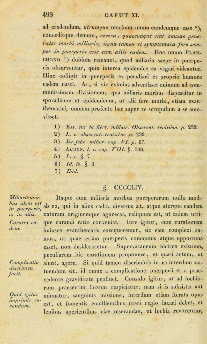 ad credendum, utrumque morbum unum eundemque esse 6), concedltque demum, revera, quaecunque sint causae gene- rales morbi miliaris, signa tamen et symptomata fere sem- per in puerperis esse cum aliis eadem. lloc unum PLAN- CHONO 7) dubium remanet, quod miliaria saepe in puerpe- ris observentur, quin interea epidemice ea vagari videantur. Hinc colligit in puerperis ex peculiari et proprio humore eadem nasci. At, si vir eximius advertisset animum ad com- munissimam divisionem, qua miliaris morbus dispescitur in sporadicum et epidemicum, ut alii fere morbi, etiam exan- thematici, omnem profecto hac super re scrupulum a se amo- visset. 1) Ess. sur la fievr. miliair. Observat, troisiem. p. 232. 2) L. c observat, troisiem. p. 239. 3) De febr. miliar. cap. VI. p. 67. 4) Allion. I. c. cap. V11L §. 138. 5) L. c. §. 7. 6) ld. ib. §. 3. 7) Ibid. Miliaris mor- bus idem est in puerperis, ac in aliis. Curatio ea- dem. Complicatio discrimen facit. Quid igitur imprimis cu- randum. §. CCCCLIV. Itaque cum miliaris morbus puerperarum nullo mod< ab eo, qui in alios cadit, diversus sit, atque uterque eandem naturam originemque agnoscat, reliquum est, ut eadem utri- que curandi ratio conveniat. Iure igitur, cum curationem huiusce exanthematis exsequeremur, sic eam complexi su- mus, ut quae etiam puerperis communis atque opportuna esset, non desideraretur. Supervacaneum idcirco existimo, peculiarem hic curationem proponere, et quasi actum, ut aiunt, agere. Si quid tamen discriminis in ea interdum sta- tuendum sit, id omne a complicatione puerperii et a prae- cedente graviditate profluet. Consulo igitur, ut ad lochio- rum praesertim fluxum respiciatur; nam si is subsistat aut minuatur, sanguinis missione, interdum etiam iterata opus est, et fomentis emollientibus uteri regio laxari debet, et lenibus aperientibus viae reserandae, ut locliia revocentur,