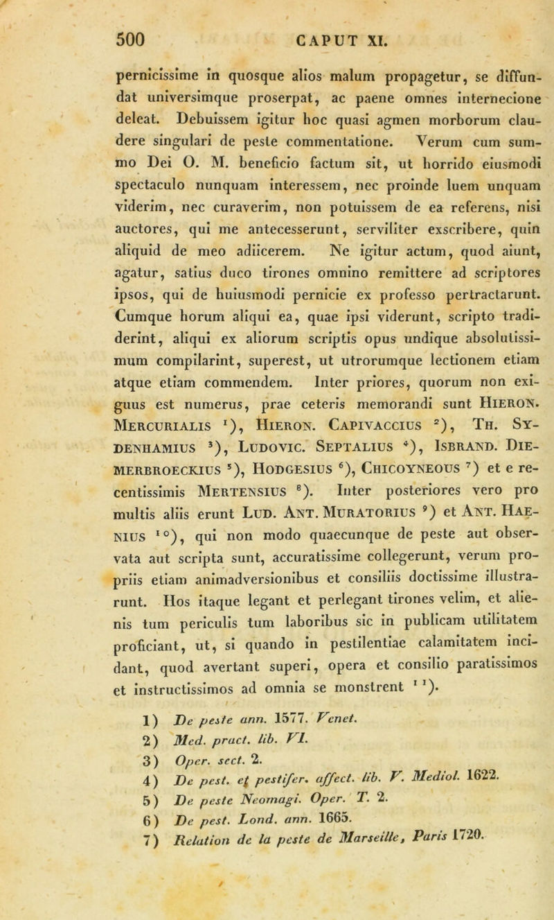 pernicissime in quosque alios malum propagetur, se diffun- dat universimque proserpat, ac paene omnes internecione deleat. Debuissem igitur hoc quasi agmen morborum clau- dere singulari de peste commentatione. Verum cum sum- mo Dei O. M. beneficio factum sit, ut horrido eiusmodi spectaculo nunquam interessem, nec proinde luem unquam viderim, nec curaverim, non potuissem de ea referens, nisi auctores, qui me antecesserunt, serviliter exscribere, quin aliquid de meo adiicerem. Ne igitur actum, quod aiunt, agatur, satius duco tirones omnino remittere ad scriptores ipsos, qui de huiusmodi pernicie ex professo pertractarunt. Cumque horum aliqui ea, quae ipsi viderunt, scripto tradi- derint, aliqui ex aliorum scriptis opus undique absolutissi- mum compilarint, superest, ut utrorumque lectionem etiam atque etiam commendem. Inter priores, quorum non exi- guus est numerus, prae ceteris memorandi sunt HlERON. Mercurialis *), Hieron. Capivaccius 2), Th. Sy- DENIIAMIUS J), LuDOVIC. SePTALIUS *), ISBRAND. DlE- merbroeckius 5), Hodgesius 6), Chicoykeous 7) et e re- centissimis Merteissius 8). Inter posteriores vero pro multis aliis erunt Lud. Ant. Muratorius 9) et Atst. Hae- Nius I0), qui non modo quaecunque de peste aut obser- vata aut scripta sunt, accuratissime collegerunt, verum pro- priis etiam animadversionibus et consiliis doctissime illustra- runt. Hos itaque legant et perlegant tirones velim, et alie- nis tum periculis tum laboribus sic in publicam utilitatem proficiant, ut, si quando in pestilentiae calamitatem inci- dant, quod avertant superi, opera et consilio paratissimos et instructissimos ad omnia se monstrent 1 1 )• 1) De peste ann. 1577. Vcnet. 2) Med. pract. lib. f 1. 3) Oper. scct. 2. 4) De pcst. c( pestifer. affect. lib. V. Mediol. 1622. 5) De peste Neornagi. Oper. T. 2. 6) De pest. Lond. ann. 1665. 7) Relation de la peste de Marseille, Paris 1720. /
