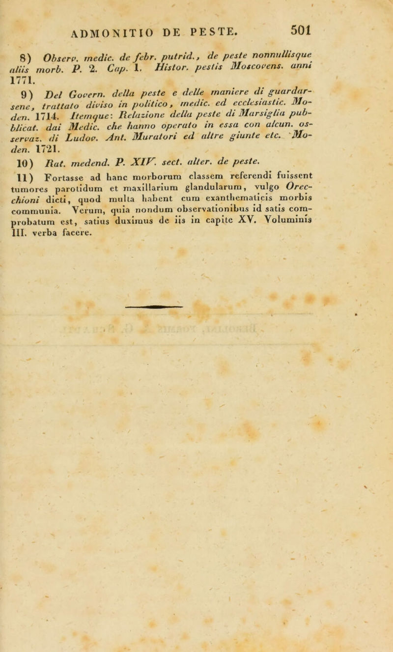 ADMONITIO DE PESTE. 8) Obseri», medie, de febr. putrid., de peste nonnullisque aliis morb. P. 2. Cap. 1. Distor. pestis Masco e ens. anni 1771. 9) Del Govern. della peste e delle muniere di guardar- sene, truttato diviso in politico, medie, ed ecclesiastic. Mo~ den. 1714. Itenujue: Relazione della peste di Marsiglia pub- blicat. dai Medie, che hanno operato in essa con alcun. os- servaz. di Ludov. Ant. Muratori ed altre giunte etc. 'Mo- den. 1721. 10) liat, medend. P. XIV. sect. alter, de peste. 11) Fortasse ad hanc morborum classem referendi fuissent tumores parotidum et maxillarium glandularum, vulgo Orec- ckioni dicti, quod multa habent cum exanthematicis morbis communia. Verum, quia nondum observationibus id satis com- probatum est, satius duximus de iis in capite XV. Voluminis III. verba facere. ♦ f