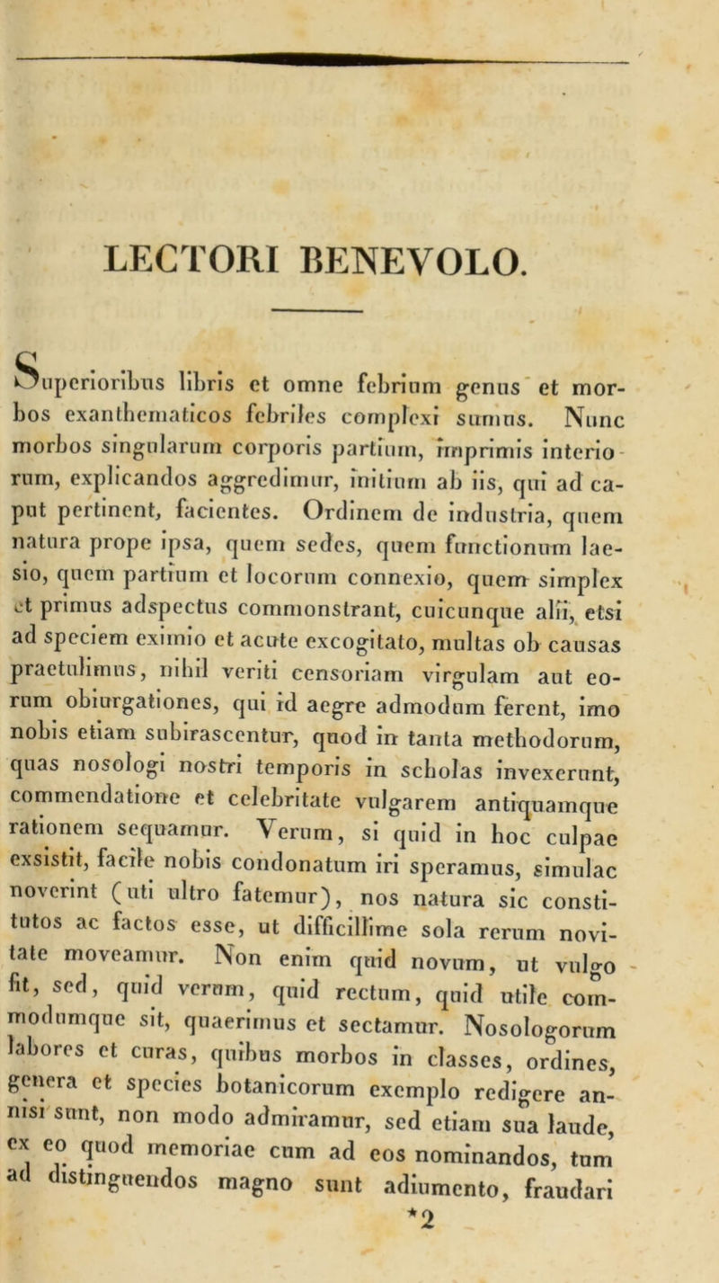 LECTORI BENEVOLO. Superioribus libris et omne febrium genus et mor- bos exanthematicos febriles complexi sumus. Nunc morbos singularum corporis partium, imprimis interio rurn, explicandos aggredimur, initium ab iis, qiri ad ca- put pertinent, facientes. Ordinem de industria, quem natura prope ipsa, quem sedes, quem functionum lae- sio, quem partium et locorum connexio, quem simplex ct primus adspectus commonstrant, cuicunque alii, etsi ad speciem eximio et acute excogitato, multas ob causas praetulimus, nihil veriti censoriam virgulam aut eo- rum obiurgationes, qui id aegre admodum ferent, imo nobis etiam subirasccntur, quod m tanta methodorum, quas nosologi nostri temporis m scholas invexerunt, commendatione et celebritate vulgarem antiquamque rationem sequamur. Verum, si quid in hoc culpae exsistit, facile nobis condonatum iri speramus, simulae noverint (uti ultro fatemur), nos natura sic consti- tutos ac factos esse, ut difficillime sola rerum novi- tate moveamur. Non enim quid novum, ut vulgo - fit, sed, quid vernrn, quid rectum, quid utile com- modumque sit, quaerimus et sectamur. Nosologorum labores et curas, quibus morbos in classes, ordines, genera et species botanicorum exemplo redigere an- nisi sunt, non modo admiramur, sed etiam sua laude, Cx eo &lt;?uod rncmoriae cum ad eos nominandos, tum ad distinguendos magno sunt adiumento, fraudari *2