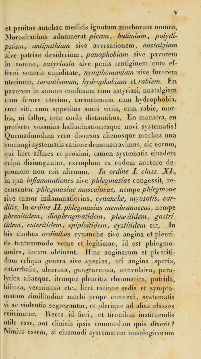 et penitus antehac medicis ignotum morborum nomen. Morositatibus adniunerat picam, bulimiam, polydi- psiam, antipathiam sive aversationem, nostalgiarn sive patriae desiderium , panophobiarn sive pavorem in somno, satyriasin sive penis tentiginem cum ef- freni veneris cupiditate, nymphornaniarn sive furorem uterinum, tarantismum, hydrophobiam et rabiem. En pavorem in somno confusum cum satyriasi, nostalgiarn cum furore uterino, tarantismum cum hydrophobia, cum sili, cum appetitus aucti vitiis, cum rabie, mor- bis, ni fallor, toto coelo distantibus. En monstra, en profecto vesanias ballucinationesque novi systematis! Quemadmodum vero diversos alienosque morbos una coniungi systematis ratione demonstravimus, sic eorum, qui licet affines et proximi, tamen systematis eiusdem culpa disiunguntur, exemplum ex eodem auctore de- promere non erit alienum. In ordine I. class. XI., in qua inflammationes sive phlegmasias congessit, re- censentur phlegrnasiae musculosae, nempe phlegmone sive tumor inflammatiorius, cynanche, myosotis, car- ditis. In ordine II. phlegmasias membranaceas, nempe phrenitidem, diaphragmatidem, pleuritidem, gastri- iidem, enteritidern, epiploitidern, cystitidern etc. In bis duobus ordinibus cynanche sive angina et pleuri- tis tantummodo verae et legitimae, id est phlegmo- nodes, locum obtinent. Hinc anginarum et pleuriti- dum reliqua genera sive species, uti angina spuria, catarrbalis, ulcerosa, gangraenosa, convulsiva, para- lytica aliaeque, itemque pleuritis rheumatica, putrida, bibosa, verminosa etc., licet ratione sedis et sympto- matum similitudine morbi prope connexi, systematis vi ac violentia segregantur, et pleriquc ad alias classes reiiciuntur. Recte id fieri, et tironibus instituendis utile esse, aut clinicis ipsis commodum quis dixerit? Nimius essem, si ciusmodi systematum nosologicorum