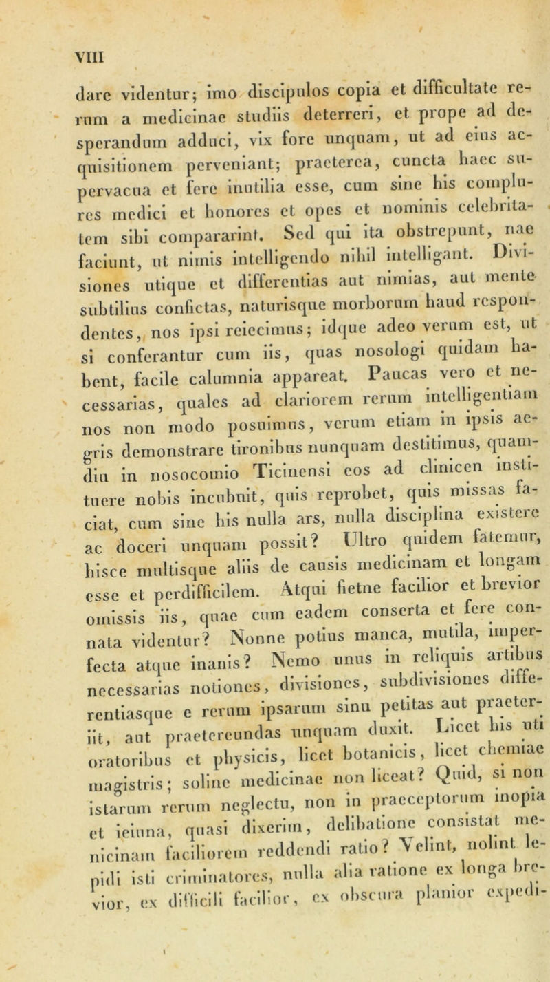 (lare videntur; imo discipulos copia et difficultate re- rum a medicinae studiis deterreri, et prope ad de- sperandum adduci, vix fore unquam, ut ad eius ac- quisitionem perveniant; praeterea, cuncta liacc su- pervacua et fere inutilia esse, cum sine his complu- res medici et honores et opes et nominis celebrita- ■ tem sibi compararint. Sed qui ita obstrepunt, nae faciunt, ut nimis intelligendo nihil intelhgant. Divi- siones utique et differentias aut nimias, aut mente subtilius confictas, naturisque morborum haud respon- dentes, nos ipsi reiecimus; idque adeo verum est, ut si conferantur cum iis, quas nosologi quidam ha- bent, facile calumnia appareat. Paucas vero et ne- cessarias, quales ad clariorem rerum intelligcntiam nos non modo posuimus, verum etiam in ipsis ae- gris demonstrare tironibus nunquam destitimus, quam- diu in nosocomio Ticinensi eos ad clinicen insti- tuere nobis incubuit, quis reprobet, quis missas la- ciat, cum sine his nulla ars, nulla disc.plma ex.stere ac doceri unquam possit? Ultro quidem fatemur, hisce multisque aliis de causis medicinam ct longam esse et perdifficilem. Atqui fietne facilior et brevior omissis iis, quae cum eadem conserta et fere con- nata videntur? Nonne potius manca, mutila, imper- fecta atque inanis? Nemo unus m reliquis artibus necessarias notiones, divisiones, subdivisiones dilte- rentiasque e rerum ipsarum sinu petitas aut praeter- iit, aut praetereundas unquam duxit. Licet bis uti oratoribus et physicis, licet botanicis, licet chemiae magistris; soline medicinae non liceat? Quid, si non istarum rerum neglectu, non in praeceptorum inopia ct ieiuna, quasi dixerim, delibatione consistat me- nicinam faciliorem reddendi ratio ? ‘Velint, nolint le- pidi isti criminatores, nulla alia ratione ex longa bre- vior, ex difficili facilior, ex obscura planior exped,-