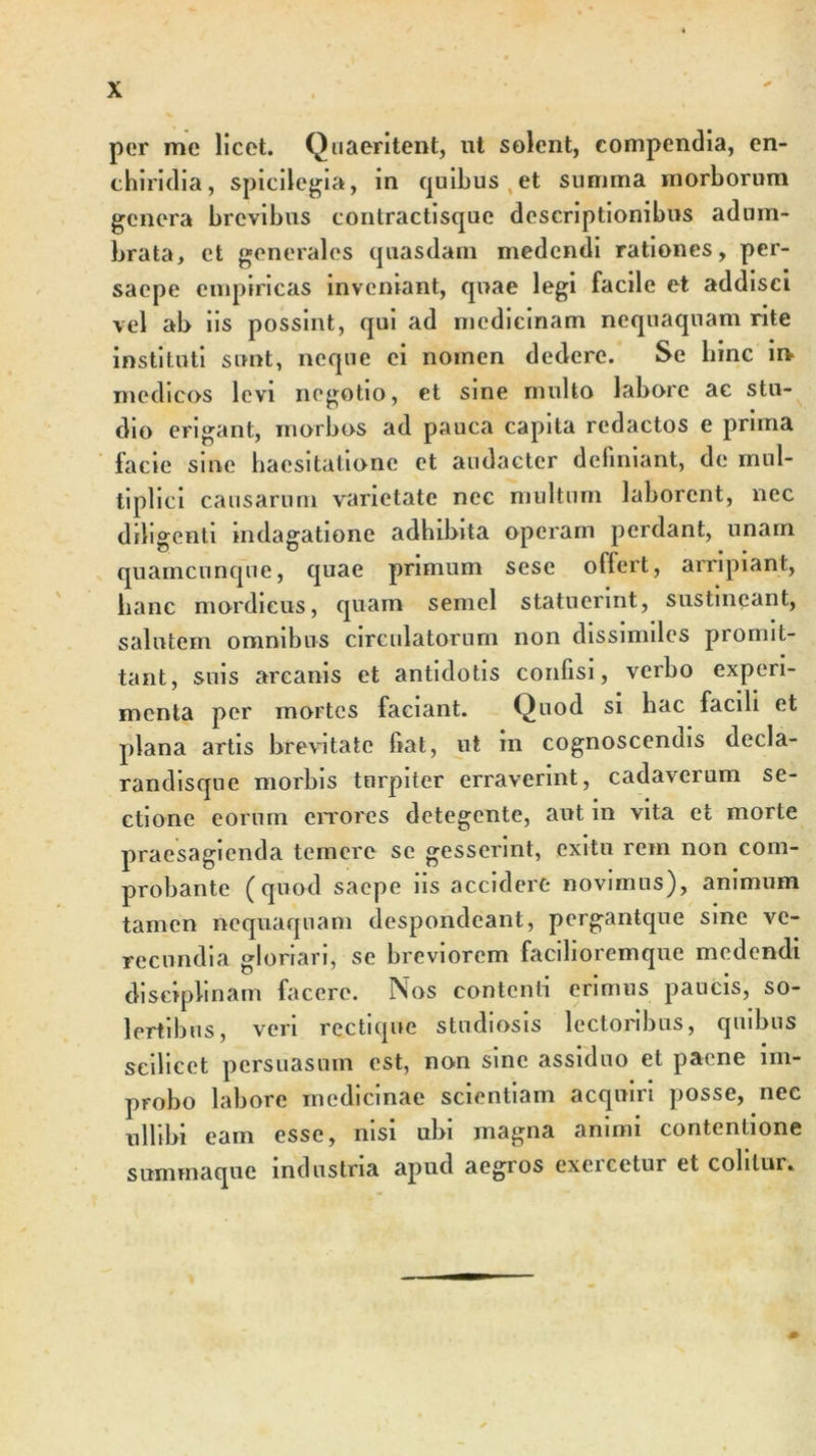 per me licet. Quaeritent, ut solent, compendia, en- chiridia, spicilegia, in quibus et summa morborum genera brevibus contractisque descriptionibus adum- brata, et generales quasdam medendi rationes, per- saepe empiricas inveniant, quae legi facile et addisci vel ab iis possint, qui ad medicinam nequaquam rite instituti sunt, neque ei nomen dedere. Se bine in&gt; medicos levi negotio, et sine multo labore ac stu- dio erigant, morbos ad pauca capita redactos e prima facie sine haesitatione et audacter definiant, de mul- tiplici causarum varietate nec multum laborent, nec diligenti indagatione adhibita operam perdant, unam quamcunque, quae primum sese oflert, arripiant, hanc mordicus, quam semel statuerint, sustineant, salutem omnibus circulatorum non dissimiles promit- tant, suis arcanis et antidotis confisi, verbo experi- menta per mortes faciant. Q uod si hac facili et plana artis brevitate fiat, ut m cognoscendis decla- randisque morbis turpiter erraverint, cadavcium se- ctione eorum errores detegente, aut in vita et morte praesagienda temere se gesserint, exitu rem non com- probante (quod saepe iis accidere novimus), animum tamen nequaquam despondeant, pergantque sine ve- recundia gloriari, se breviorem facilioremque medendi disciplinam facere. Nos contenti erimus paucis, so- lertibns, veri rectique studiosis lectoribus, quibus scilicet persuasum est, non sine assiduo et paene im- probo labore medicinae scientiam acquiri posse, nec nHibi eam esse, nisi ubi magna animi contentione summaque industria apud aegros exeicetur et colitur.