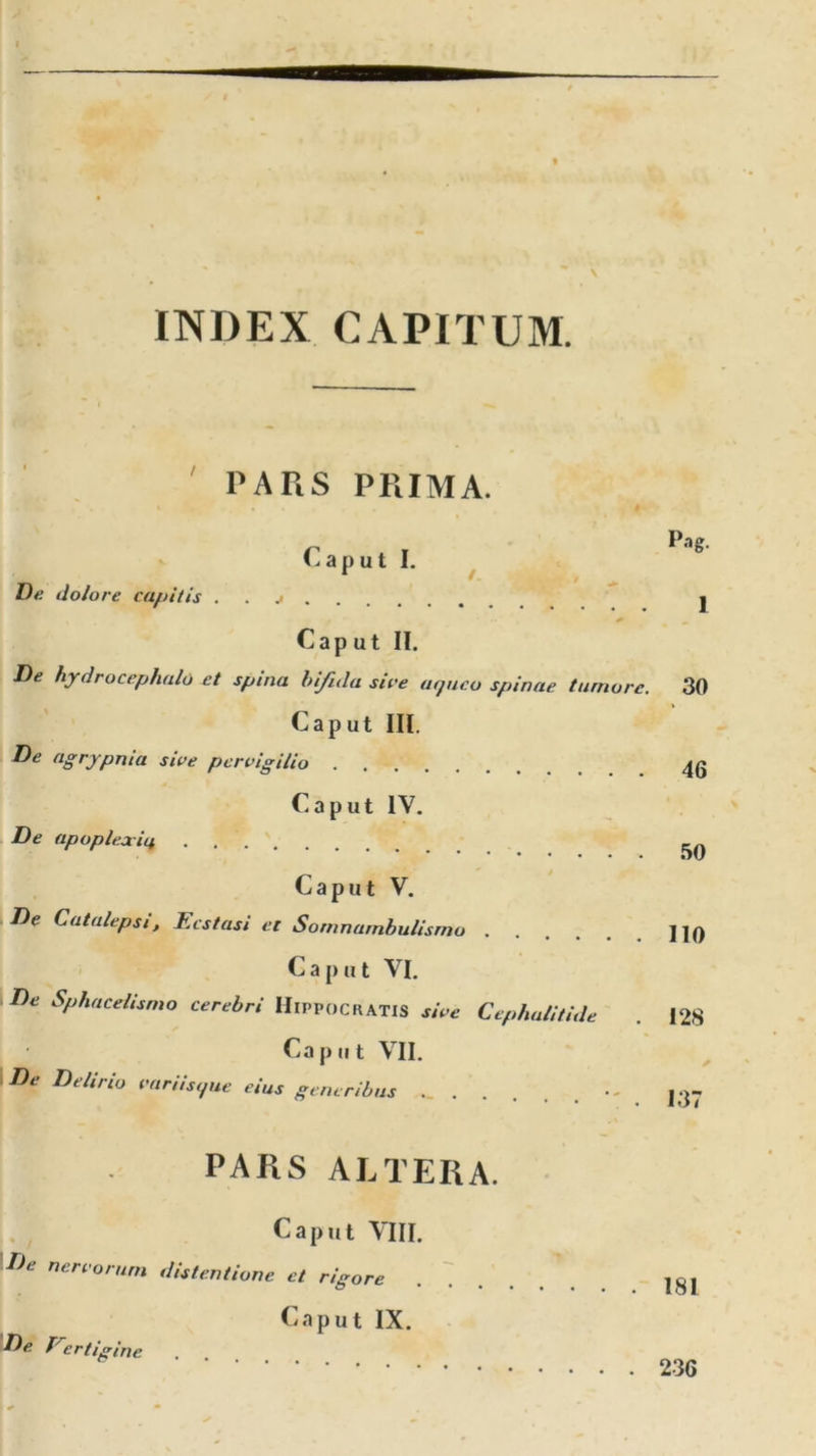 INDEX CAPITUM. PARS PRIMA. r , , p»« l-aput I. De dolore capitis j j /  * — Caput II. De hydrocephalo et spina bifula sire agueo spinae tumore. 30 Caput III. De agrypnia sire pervigilio Caput IV. De apoplexia . . . _n • • • »)v Caput V. De Catalepsi, Ecstasi et Somnambulismo ]]0 Caput VI. De Sphacelismo cerebri Hippocratis sive Cephalitide . 128 Caput VII. De Delirio variis,pie eius generibus •- j -j- PARS ALTERA. Caput VIII. De nervorum distentione et rigore ..... Caput IX. De Trcrfigine 236