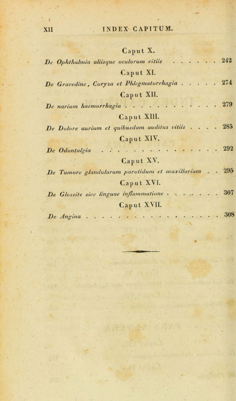 IISDEX CAPITUM. XII Caput X. De Ophthalmia aliisque oculorum vitiis 242 Caput XI. De Gravedine, Coryza et Phlegrnatorrhagia 274 Caput XII. De narium hacrnorrh agia 279 Caput XIII. De Dolore aurium et quibusdam auditus vitiis .... 28«&gt; Caput XIV. De Odontalgia 292 Caput XV. De Tumore glandularum parotidum et maxillarium . . 295 Caput XVI. De Glossite sive linguae injlummutione ........ 307 Caput X\ II. De Angina 1