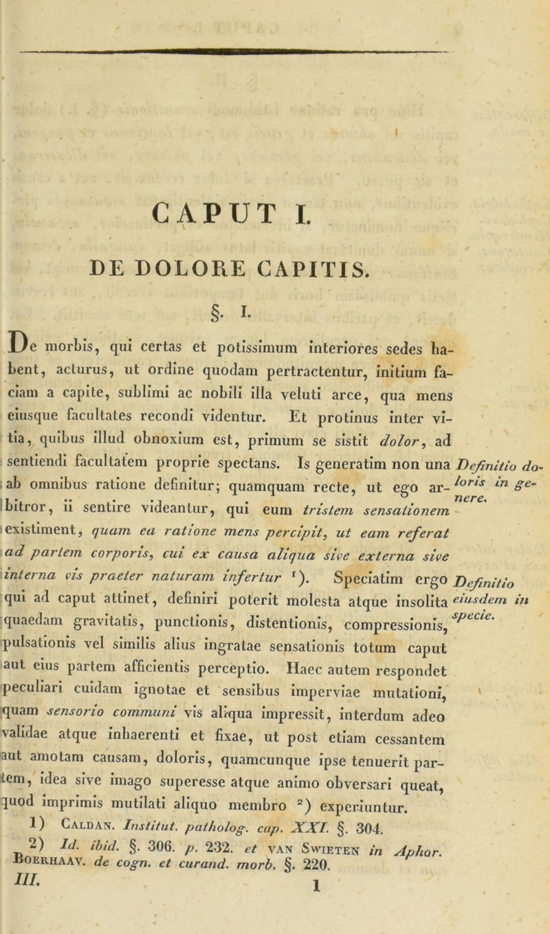 DE DOLORE CAPITIS. .§• i- De morbis, qui certas et potissimum interiores sedes ha- bent, acturus, ut ordine quodam pertractentur, initium fa- ciam a capite, sublimi ac nobili illa veluti arce, qua mens eiusque facultates recondi videntur. Et protinus inter vi- tia, quibus illud obnoxium est, primum se sistit dolor, ad sentiendi facultatem proprie spectans. Is gencratim non una Definitio do- ab omnibus ratione definitur; quamquam recte, ut ego ar- /oris in Se~ bitror, ii sentire videantur, qui eum tristem sensationem existiment, quam ea ratione mens percipit, ut eam referat ad pariem corporis, cui ex causa aliqua sive externa sive interna vis praeter naturam infertur l). Speciatim ergo Definitio qui ad caput attinet, definiri poterit molesta atque insolita eiusdem in quaedam gravitatis, punctionis, distentionis, compressionis, ^cCU' pulsationis vel similis alius ingratae sensationis totum caput aut cius partem afficientis perceptio. Haec autem respondet peculiari cuidam ignotae et sensibus imperviae mutationi, quam sensorio communi vis aliqua impressit, interdum adeo validae atque inhaerenti et fixae, ut post etiam cessantem aut amotam causam, doloris, quamcunque ipse tenuerit par- iem, idea sive imago superesse atque animo obversari queat, 3uod imprimis mutilati aliquo membro 2) experiuntur. 1) Caldan. Institui, patholog. cap. XXI. §. 304. 2) Id. ibid. §. 306. p. 232. et van Svvieten in Aphor. iiOERHAAV. de cogn. et curand. morb. §. 220.