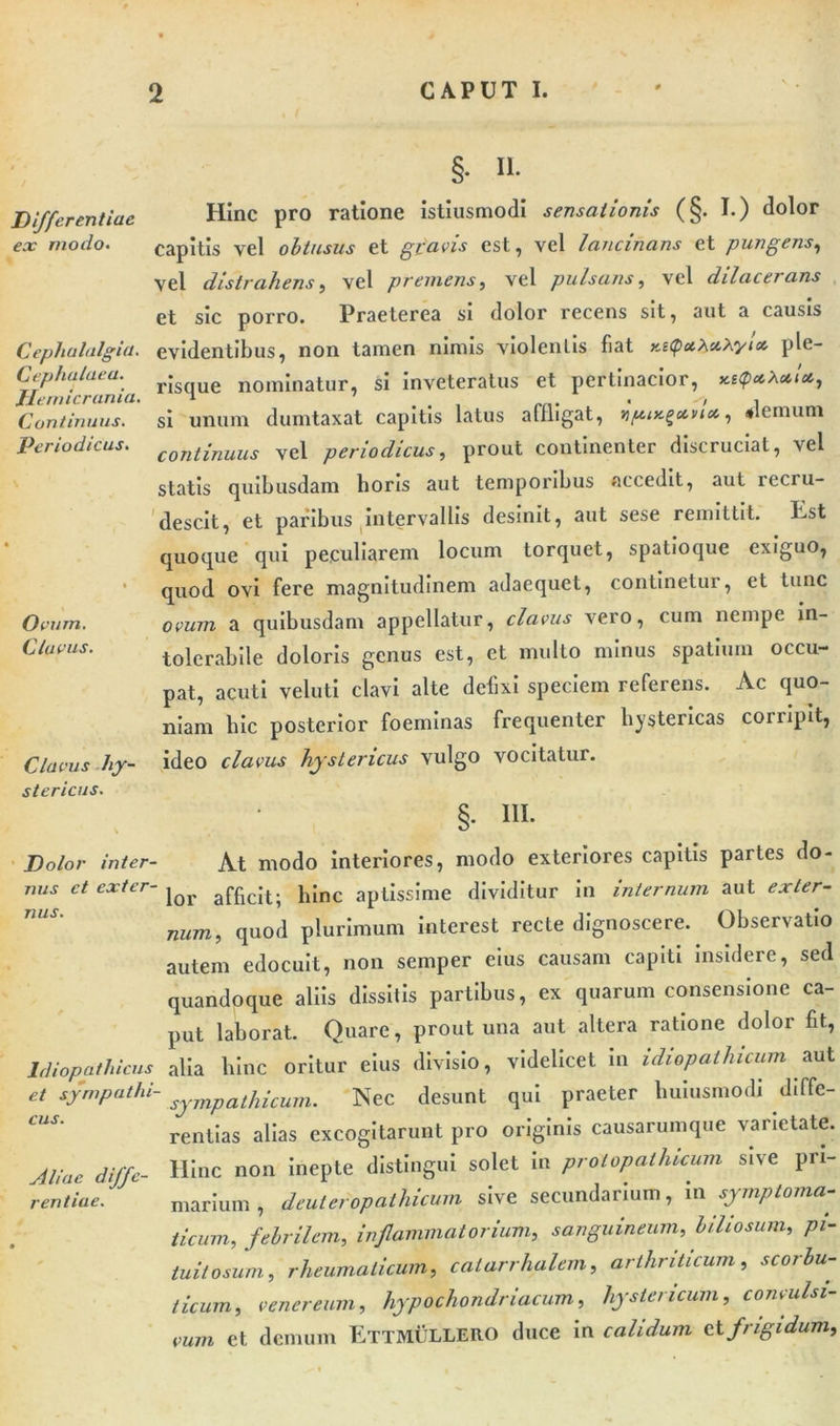 Differentiae ex modo&lt; Cephalalgia. Cephalaea. Hemicrania Continuus. Periodicus. Ovum. Clavus. Clavus hy- stericus. §. n. Hinc pro ratione istiusmodi sensationis (§. I.) dolor capitis vel obtusus et gravis est, vel lancinans et pungens, vel distrahens, vel premens, vel pulsans, vel dilacei ans et sic porro. Praeterea si dolor recens sit, aut a causis evidentibus, non tamen nimis violentis fiat r.itpmXnXyla. ple- risque nominatur, si inveteratus et pertinacior, si unum dumtaxat capitis latus affligat, ternum continuus vel periodicus, prout continenter discruciat, vel statis quibusdam horis aut temporibus accedit, aut recru- descit, et paribus intervallis desinit, aut sese remittit. Est quoque qui peculiarem locum torquet, spatioque exiguo, quod ovi fere magnitudinem adaequet, continetur, et tunc ovum a quibusdam appellatur, clavus vero, cum nempe in- tolerabile doloris genus est, ct multo minus spatium occu- pat, acuti ve luti clavi alte defixi speciem referens. Ac quo- niam bic posterior foeminas frequenter hystericas corripit, ideo clavus hystericus vulgo vocitatur. §. III. Dolor inter- At modo interiores, modo exteriores capitis partes do- nus ct exter- ^ h[nc aptissime dividitur in internum aut exter- num, quod plurimum interest recte dignoscere. Observatio autem edocuit, non semper eius causam capiti insidere, sed quandoque aliis dissitis partibus, ex quarum consensione ca- put laborat. Quare, prout una aut altera ratione dolor fit, Idiopathicus alia hinc oritur eius divisio, videlicet in idiopathicum aut et sympathi- sympathicunu Nec desunt qui praeter lmiusmodi diffe- rentias alias excogitarunt pro originis causarumque varietate. Atiae diffe- Hinc non inepte distingui solet in prolopathicum sive pri- rentiae. marium , denteropathicum sive secundarium, in symptoma- ticum, febrilem, inflammatorium, sanguineum, biliosum, pi- tuitosum, rheumaticum, calarrhalem, arthriticum, scorbu- ticum, venereum, hypochondriacum, hystericum, convulsi- vum et demum Ettmullero duce in calidum et frigidum.