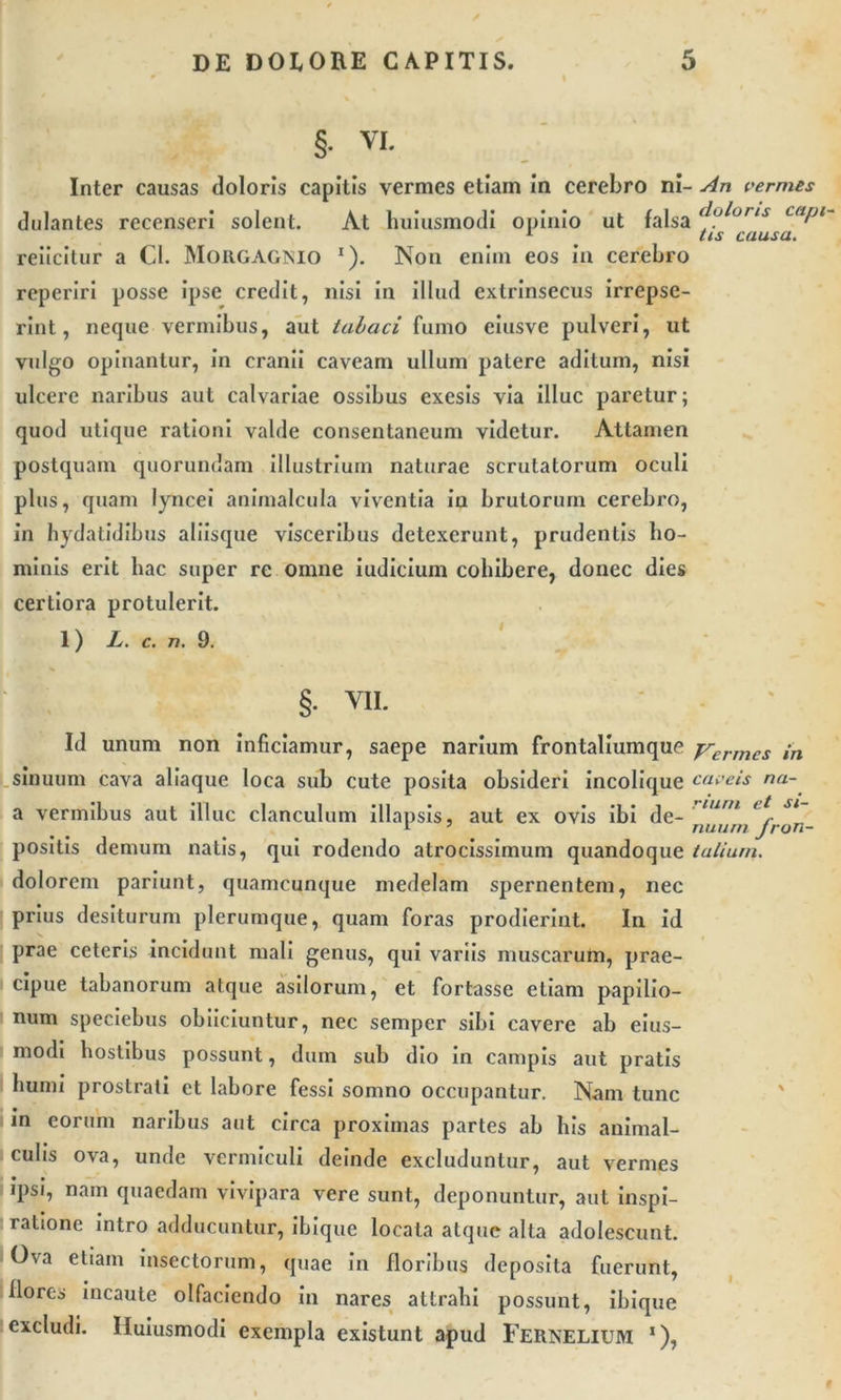 §• VI. Inter causas doloris capitis vermes etiam In cerebro ni- An vermes dulantes recenseri solent. At huiusmodi opinio ut falsa (j^orts caPl 1 tis causa. reiicltur a Cl. Morgagnio *). Non enim eos in cerebro reperlri posse ipse credit, nisi in illud extrinsecus irrepse- rint, neque vermibus, aut tabaci fumo eiusve pulveri, ut vulgo opinantur, in cranii caveam ullum patere aditum, nisi ulcere naribus aut calvariae ossibus exesis via illuc paretur; quod utique rationi valde consentaneum videtur. Attamen postquam quorundam illustrium naturae scrutatorum oculi plus, quam lyncei animalcula viventia in brutorum cerebro, in hydatidibus aliisque visceribus detexerunt, prudentis ho- minis erit liac super re omne iudicium cohibere, donec dies certiora protulerit. 1) L. c. n. 9. §. VII. Id unum non inficiamur, saepe narium frontaliumque yermes ,n sinuum cava aliaque loca sub cute posita obsideri incolique caveis na- tu vermibus aut illuc clanculum illapsis, aut ex ovis ibi de- lurn lt Sl 1 7 nuam Jron positis demum natis, qui rodendo atrocissimum quandoque talium. dolorem pariunt, quamcunque medelam spernentem, nec prius desiturum plerumque, quam foras prodierint. In id prae ceteris incidunt mali genus, qui variis muscarum, prae- cipue tabanorum atque asilorum, et fortasse etiam papilio- num speciebus obiiciuntur, nec semper sibi cavere ab eius- modi hostibus possunt, dum sub dio in campis aut pratis humi prostrati et labore fessi somno occupantur. Nam tunc in eorum naribus aut circa proximas partes ab his animal- culis ova, unde vermiculi deinde excluduntur, aut vermes 'Psi, nam quaedam vivipara vere sunt, deponuntur, aut inspi- ratione intro adducuntur, ibique locata atque alta adolescunt. Ova etiam insectorum, quae in floribus deposita fuerunt, flores incaute olfaciendo in nares attrahi possunt, ibique excludi. Iluiusmodi exempla existunt apud FERNELIUM ‘),