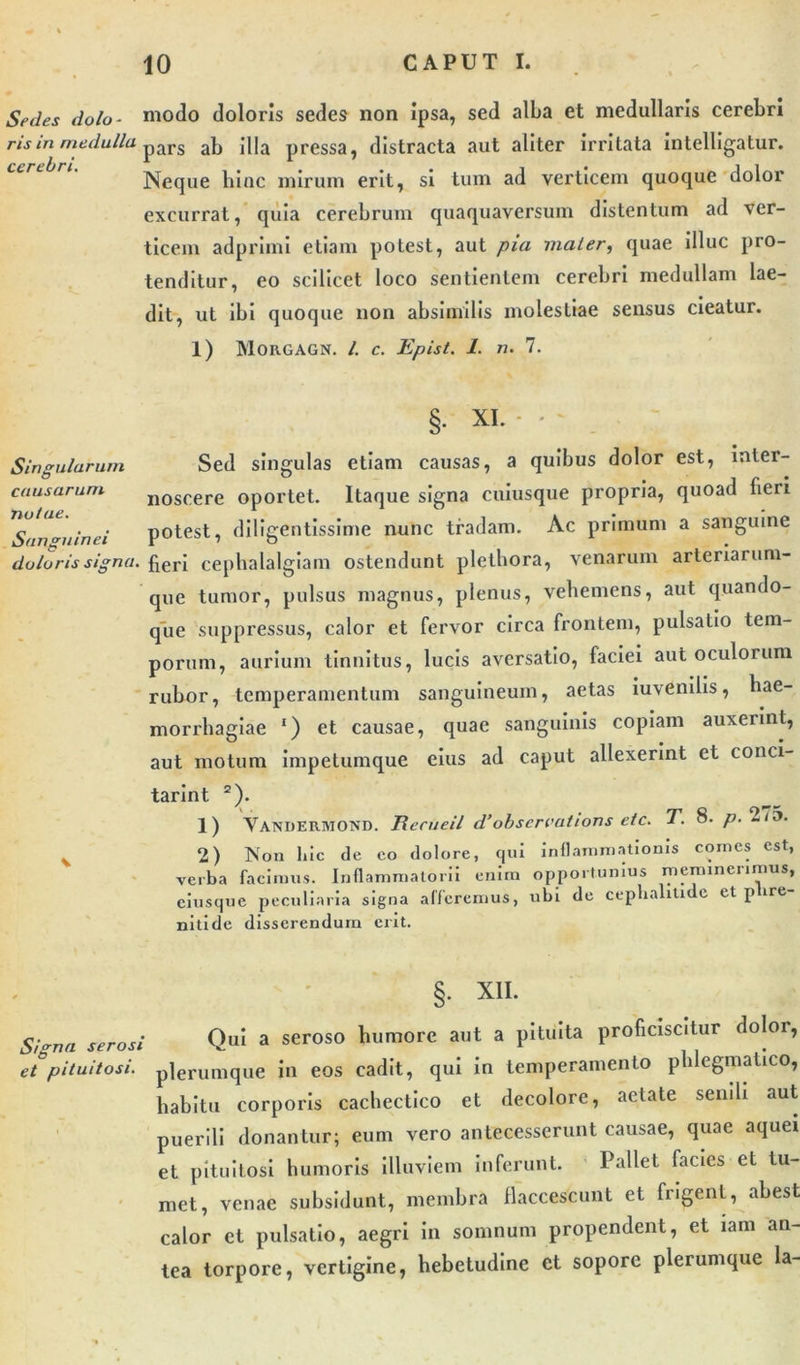 Sedes dolo- modo doloris sedes non ipsa, sed alba et medullaris cerebri ris in medulla pars ab jj|a pressa, distracta aut aliter irritata intelligatur. Neque hinc mirum erit, si tum ad verticem quoque dolor excurrat, quia cerebrum quaquaversum distentum ad ver- ticem adprimi etiam potest, aut pia maler, quae illuc pro- tenditur, eo scilicet loco sentientem cerebri medullam lae- dit, ut ibi quoque non absimilis molestiae sensus cieatur. 1) MORGAGN. /. C. Epist. 1. n. 7. §• XI. - - Singularum Sed singulas etiam causas, a quibus dolor est, inter- causarum n0scere oportet. Itaque signa cuiusque propria, quoad fieri Sanguinei potest, diligentissime nunc tradam. Ac primum a sanguine doloris signa. fierJ cephalalgiam ostendunt plethora, venarum arteriarum- que tumor, pulsus magnus, plenus, vehemens, aut quando- que suppressus, calor et fervor circa frontem, pulsatio tem- porum, aurium tinnitus, lucis aversatio, faciei aut oculorum rubor, temperamentum sanguineum, aetas iuvenilis, hae- morrhagiae ‘) et causae, quae sanguinis copiam auxerint, aut motum impetumque eius ad caput allexerint et conci- tarint 2). 1) Vandermond. Recueil d’obscrcations etc. T. 8. p. 2o. v 2) Non 11 i c cie co dolore, qui inflammationis comes est, verba facimus. Inflammatorii enim opportunius meminerimus, ciusque peculiaria signa afferemus, ubi de ceplialitide et p ire nitide disserendum erit. §. XII. Signa serosi Qui a seroso humore aut a pituita proficiscitur dolor, et pituitosi, plerumque in eos cadit, qui in temperamento phlegmatico, habitu corporis cachectico et decolore, aetate senili aut puerili donantur; eum vero antecesserunt causae, quae aquei et pituitosi humoris illuviem inferunt. Pallet facies et tu- met, venae subsidunt, membra flaccescunt et frigent, abest calor et pulsatio, aegri in somnum propendent, et iam an- tea torpore, vertigine, hebetudine et sopore plerumque la-