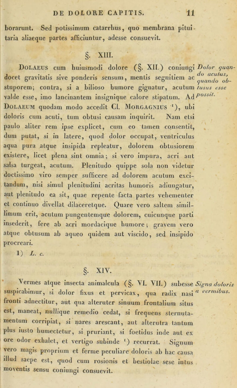 borarimt. Sed potissimum catarrhus, quo membrana pitui- taria aliaeque partes afficiuntur, adesse consuevit. §. XIII. Dolaeus cum huiusmodi dolore (§. XII.) coniungi Dolor quan- j . • . .• i .• ... do acutas, docet gravitatis sive ponderis sensum, mentis segnitiem ac ljan(ja u[t_ stuporem; contra, si a bilioso humore gignatur, acutum tusus esse valde esse, imo lancinantem insignique calore stipatum. AdPosslt' Dolaeum quodam modo accedit Cl. Morgagnius *), ubi doloris cum acuti, tum obtusi causam inquirit. INam etsi paulo aliter rem ipse explicet, cum eo tamen consentit, dum putat, si in latere, quod dolor occupat, ventriculus aqua pura atque insipida repleatur, dolorem obtusiorem exislere, licet plena sint omnia; si vero impura, acri aut salsa turgeat, acutum. Plenitudo quippe sola non videtur doctissimo viro semper sufficere ad dolorem acutum exci- tandum, nisi simul plenitudini acritas humoris adiungatur, aut plenitudo ea sit, quae repente facta partes vehementer et continuo divellat dilaceretque. Quare vero saltem simil- limum erit, acutum pungentemque dolorem, cuicunque parti insederit, fere ab acri mordacique humore; gravem vero atque obtusum ab aqueo quidem aut viscido, sed insipido procreari. 1) L. c. §• XIV. V ermes atque insecta animalcula (§. VI. VII.) subesse Signa doloris suspicabimur, si dolor fixus et pervicax, qua radix nasi a vermibus. fronti adnectitur, aut qua alteruter sinuum frontalium situs est, maneat, nullique remedio cedat, si frequens sternuta- mentum corripiat, si nares arescant, aut alterutra tantum plus iusto humectetur, si pruriant, si foetidus inde aut ex ore odor exhalet, et vertigo subinde 1) recurrat. Signuin vero magis proprium et ferme peculiare doloris ab hac causa illud saepe est, quod cum rosionis et bestiolae sese intus moventis sensu coniungi consuevit.