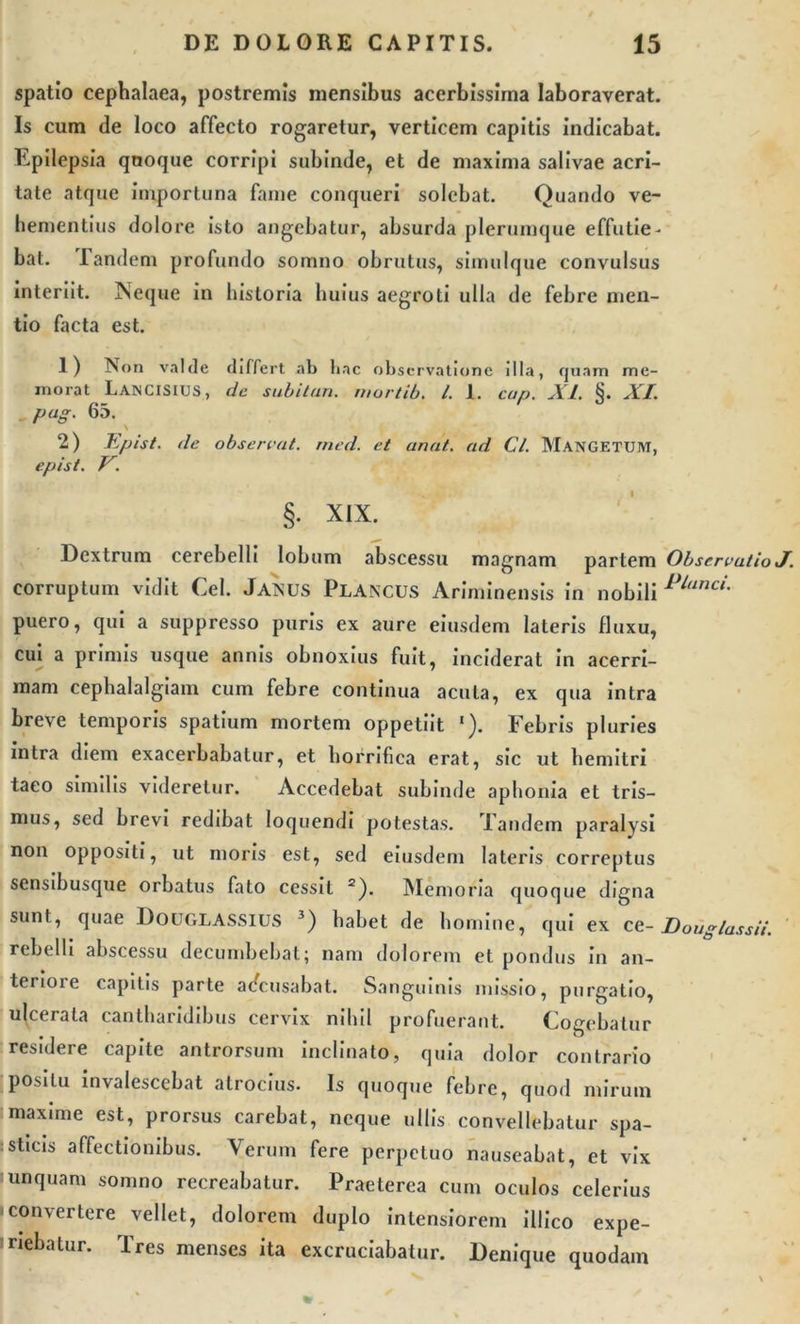 spatio cephalaea, postremis mensibus acerbissima laboraverat. Is cum de loco affecto rogaretur, verticem capitis indicabat. Epilepsia quoque corripi subinde, et de maxima salivae acri- tate atque importuna fame conqueri solebat. Quando ve- hementius dolore isto angebatur, absurda plerumque effutie- bat. Eandem profundo somno obrutus, simulque convulsus interiit. Neque in historia huius aegroti ulla de febre men- tio facta est. 1) Non valde differt ab hac observatione illa, quam me- morat LANCISIUS, de subitun. rnortib. I. 1. cup. XI. §. XI. pug. 65. \ 2) Epist. de obserent, rned. et cinat.. ad Cl. MANGETUM, epist. V. §. XIX. Dextrum cerebelli lobum abscessu magnam partem Observatio J. corruptum vidit Cei. Ja^US Plancus Ariminensis in nobili Planc{- puero, qui a suppresso puris ex aure eiusdem lateris fluxu, cui a primis usque annis obnoxius fuit, inciderat in acerri- mam cephalalgiam cum febre continua acula, ex qua intra breve temporis spatium mortem oppetiit ‘). Febris pluries intra diem exacerbabatur, et horrifica erat, sic ut hemitri taeo similis videretur. Accedebat subinde aphonia et tris— mus, sed brevi redibat loquendi potestas. Tandem paralysi non oppositi, ut moris est, sed eiusdem lateris correptus sensibusque orbatus fato cessit 2). Memoria quoque digna sunt, quae Douglassius 3) habet de homine, qui ex ce- JDougIassii. rebelli abscessu decumbebat; nam dolorem et pondus in an- teriore capitis parte adeusabat. Sanguinis missio, purgatio, ulcerata cantharidibus cervix nihil profuerant. Cogebatur residere capite antrorsum inclinato, quia dolor contrario positu invalescebat atrocius. Is quoque febre, quod mirum maxime est, prorsus carebat, neque ullis convellebatur spa- sticis affectionibus. Verum fere perpetuo nauseabat, et vix unquam somno recreabatur. Praeterea cum oculos celerius -convertere vellet, dolorem duplo intensiorem illico expe- riebatur. Tres menses ita excruciabatur. Denique quodam