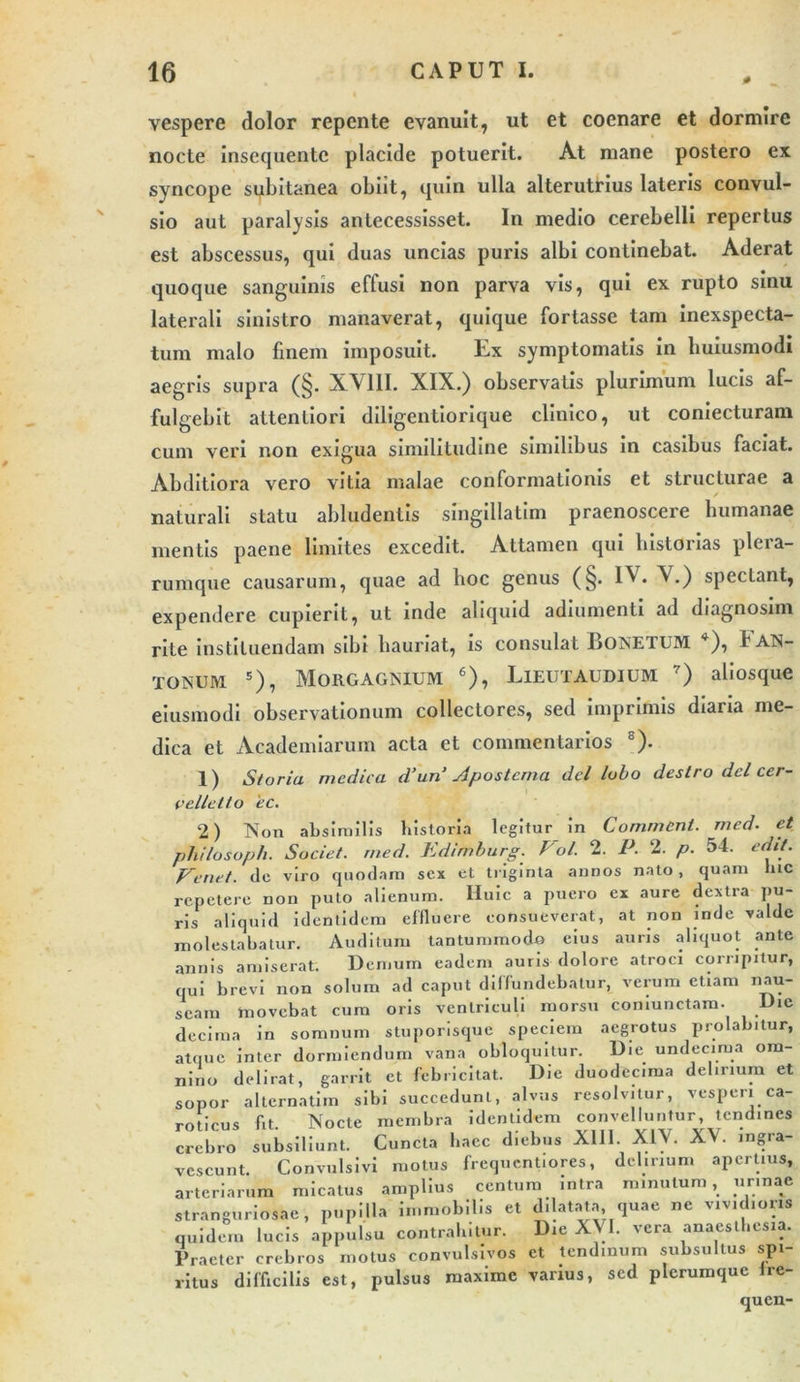 vespere dolor repente evanuit, ut et coenare et dormire nocte Insequentc placide potuerit. At mane postero ex syncope subitanea obiit, quin ulla alterutrius lateris convul- sio aut paralysis antecessisset. In medio cerebelli repertus est abscessus, qui duas uncias puris albi continebat. Aderat quoque sanguinis effusi non parva vis, qui ex rupto sinu laterali sinistro manaverat, quique fortasse tam inexspecta- tum malo finem imposuit. Ex symptomatis in huiusmodi aegris supra (§. XV11I. XIX.) observatis plurimum lucis af- fulgebit attentiori diligentiorique cliuico, ut coniecturam cum veri non exigua similitudine similibus in casibus faciat. Abditiora vero vitia malae conformationis et structurae a naturali statu abludentis singillatim praenoscere humanae mentis paene limites excedit. Attamen qui historias plera- rumque causarum, quae ad hoc genus (§. IV. V.) spectant, expendere cupierit, ut inde aliquid adiumenti ad diagnosim rite instituendam sibi hauriat, is consulat BoNETUM *), f AN- TONUM 2 * * 5), MORGAGNIUM 6), LlEUTAUDIUM 7) aliosque eiusmodi observationum collectores, sed imprimis diaria me- dica et Academiarum acta et commentarios s). 1) Storia medica d’un’ Apostema dcl lobo destro dcl cer- velletto 'ec. 2) Non absimilis historia legitur in Comment. med. et philosoph. Societ, med. Edimhurg. Pol. 2. P. 2. p. 54. edit. Feriet. dc viro quodam sex et triginta annos nato, quam hic repetere non puto alienum, lluic a puero ex aure dextra pu- ris aliquid identidem effluere consueverat, at non inde valde molestabatur. Auditum tantummodo eius auris aliquot ante annis amiserat. Demum eadem auris dolore atroci corripitur, qui brevi non solum ad caput diffundebatur, verum etiam nau- seam movebat cum oris ventriculi morsu coniunctam. Die decima in somnum stuporisque speciem aegrotus prolabitur, atque inter dormiendum vana obloquitur. Die undecima om- nino delirat, garrit et febricitat. Die duodecima delirium et sopor alternatiin sibi succedunt, alvus resolvitur, vesperi ca- roticus fit. Nocte membra identidem convelluntur, tendines crebro subsiliunt. Cuncta haec diebus XIII. XIV. XV. ingra- vescunt. Convulsivi motus frequcntiores, delirium apertius, arteriarum micatus amplius centum intra minutum, urinae stranguriosae, pupilla immobilis et dilatata, quae ne vividioris quidem lucis appulsu contrahitur. Die XVI. vera anaesthesia. Praeter crebros motus convulsivos et tendinum subsultus spi- ritus difficilis est, pulsus maxime varius, sed plerumque ire- quen-