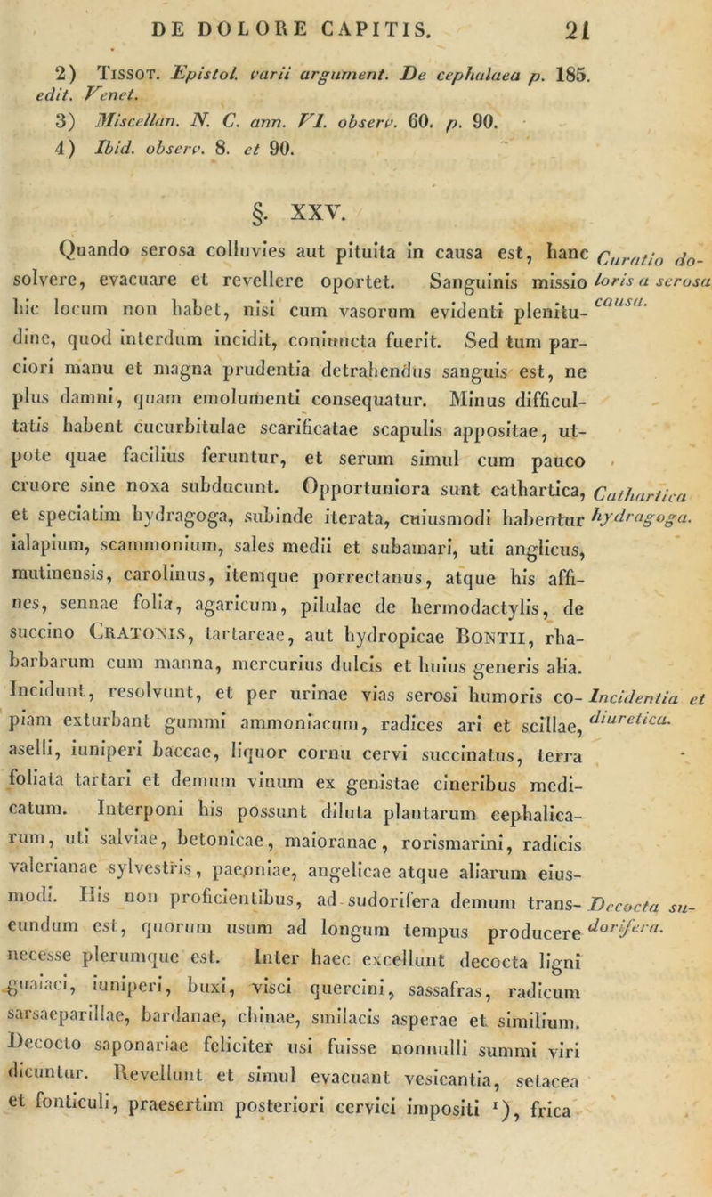 2) TlSSOT. Epistol. varii argument. De cephalaea p. 185. edit. Venet. 3) Miscellan. N. C. ann. VI. obsere. 60. p. 90. 4) Ibid. obsere. 8. et 90. §. XXV. Quando serosa colluvies aut pituita in causa est, hanc Curatio do- solverc, evacuare et revellere oportet. Sanguinis missio loris a serosa hic locum non habet, nisi cum vasorum evidenti pleniiu- causu• dine, quod interdum incidit, coniuncta fuerit. Sed tum par- ciori manu et magna prudentia detrahendus sanguis est, ne plus damni, quam emolumenti consequatur. Minus difficul- tatis habent cucurbitulae scarificatae scapulis appositae, ut- pote quae facilius feruntur, et serum simul cum pauco . cruore sine noxa subducunt. Opportuniora sunt cathartica, Cathartica et speciatim liydragoga, subinde iterata, cwiusmodi habentur tydragoga. ialapium, scammonium, sales medii et subamari, uti anglicus, mutinensis, carolinus, itemque porrectanus, atque his affi- nes, sennae folia, agaricum, pilulae de hermodactylis, de succino CitATOlNis, tartareae, aut hydropicae Bontii, rha- barbarum cum manna, mercurius dulcis et huius generis alia. Incidunt, resolvunt, et per urinae vias serosi humoris co-Incidentia et piam exturbant gummi ammoniacum, radices ari et scillae, diuretica. aselli, iuniperi baccae, liquor cornu cervi succinatus, terra foliata tartari et demum vinum ex genistae cineribus medi- catum. Interponi Ius possunt diluta plantarum cephalica- rum, uti salviae, betonicae, maioranae, rorismarini, radicis valerianae sylvestris, paepniae, angelicae atque aliarum eius- modi. His non proficientibus, ad sudorifera demum trans- Decocta su- eundum est, quorum usum ad longum tempus producere Rorifera. nccesse plerumque est. Inter haec excellunt decocta ligni «guaiaci, iuniperi, buxi, visci quercini, sassafras, radicum sarsaeparillae, bardanae, chinae, smilacis asperae et similium. Decocto saponariae feliciter usi fuisse nonnulli summi viri dicuntur. Revellunt et simul evacuant vesicantia, setacea et fonticuli, praesertim posteriori cervici impositi r), frica