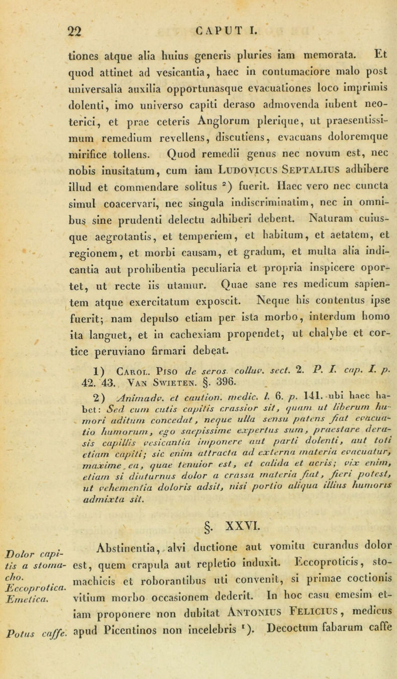 tiones atque alia huius generis pluries iam memorata. Et quod attinet ad vesicantia, haec in contumaciore malo post universalia auxilia opportunasque evacuationes loco imprimis dolenti, imo universo capiti deraso admovenda iubent neo- terici, et prae ceteris Anglorum plerique, ut praesenlissi- mum remedium revellens, discutiens, evacuans doloremque mirifice tollens. Quod remedii genus nec novum est, nec nobis inusitatum, cum iam Ludo vicus Septalius adhibere illud et commendare solitus 2) fuerit. Haec vero nec cuncta simul coacervari, nec singula indiscriminatim, nec in omni- bus sine prudenti delectu adhiberi debent. Naturam cuius- que aegrotantis, et temperiem, et habitum, et aetatem, et regionem, et morbi causam, et gradum, et multa alia indi- cantia aut prohibentia peculiaria et propria inspicere opor- tet, ut recte iis utamur. Quae sane res medicum sapien- tem atque exercitatum exposcit. Neque his contentus ipse fuerit; nam depulso etiam per ista morbo, interdum homo ita languet, et in cachexiam propendet, ut chalybe et cor- tice peruviano firmari debeat. 1) Caroi.. PlSO de seros collue, secl. 2. P. I. cnp. I. p. 42. 43. Vax Swjeten. §. 398. 2) xlnimadv. et caution. medie. I. 6. p. 141. ubi haec ha- bet: Sed cum cutis cupitis crassior sit, ipiam ut liberum hu- mori aditum concedat, neque ulla sensu patens Jiat evacua- tio humorum, ego saepissime expertus sum, praestare dera- sis capillis vesicantia imponere aut parti dolenti, aut toti etiam capiti; sic enim attracta ad externa materia evacuatur, maxime, ea, quae tenuior est, et calida et acris; vix enim, etiam si diuturnus dolor a crassa materia Jiat., Jieri potest, ut vehementia doloris adsit, nisi portio aliqua illius humoris admixta sit. §. XXVI. . Abstinentia,, alvi ductione aut vomitu curandus dolor Dolor capi- i . . . tis a stoma- est, quem crapula aut repletio induxit, r.ccoproticis, sto- cl\°' . machicis et roborantibus uti convenit, si primae coctionis Emetica. vilium morbo occasionem dederit. In hoc casu emesim et- iam proponere non dubitat ANTONIUS 1'ELICIUS, medicus Potus caffe. apud Picentinos non incelebris ‘). Decoctum fabarum caffe