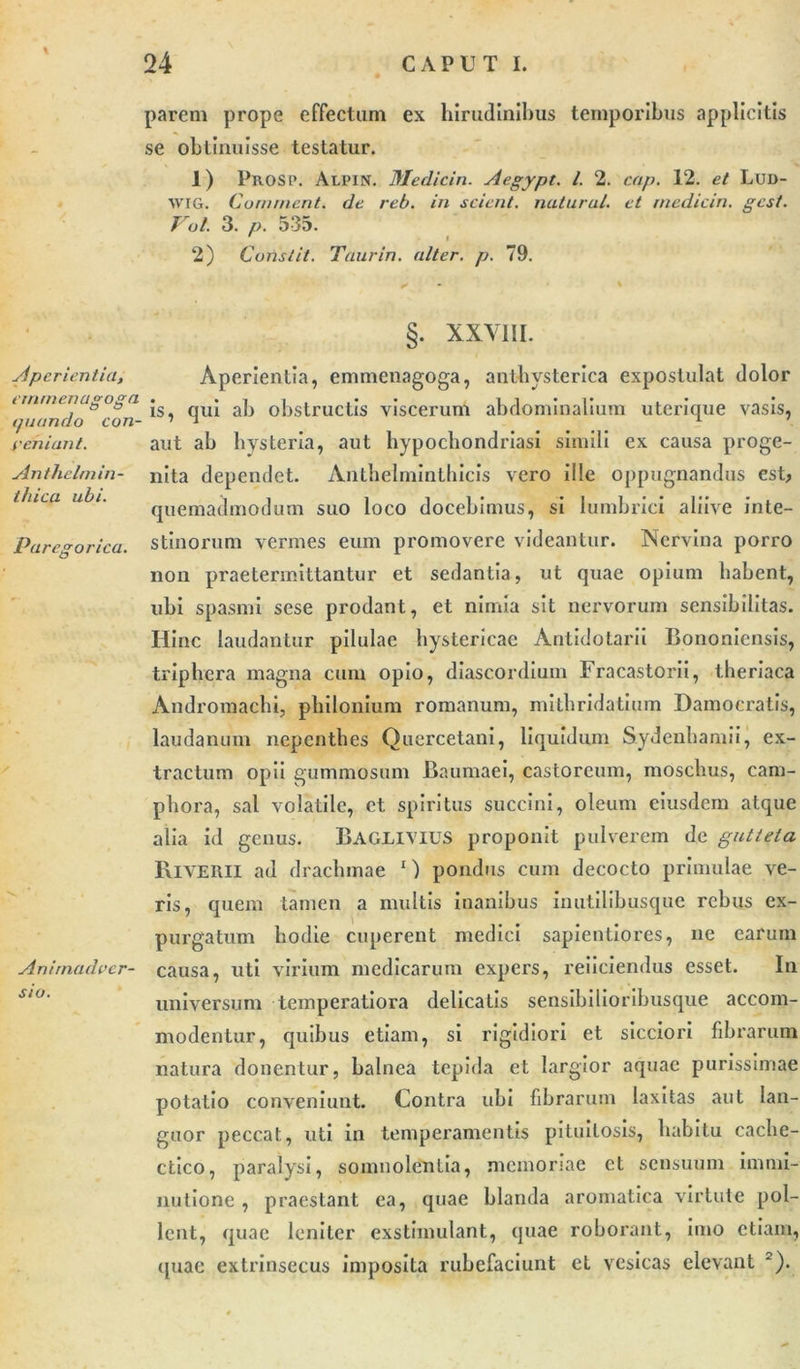 Aperientia, cimnenugoga quando con- yehiant. Anthelmin- thica ubi. Parcgorica. Animadver- sio. parem prope effectam ex hirudinibus temporibus applicitis se obtinuisse testatur. 1) Prosi». Alpin. Medicin. Aegypt. I. 2. cap. 12. et Lui&gt;- wig. Cornnicnt. de reb. in scient, natural. et medicin. gest. Vol. 3. p. 535. ' i 2) Constit. Taurin. alter, p. 79. §. XXVIII. Aperientia, emmenagoga, antbysterica expostulat dolor is, qui ab obstructis viscerum abdominalium uterique vasis, aut ab bvsteria, aut hypochondriasi simili ex causa proge- nita dependet. Anthelminthicis vero ille oppugnandus est, quemadmodum suo loco docebimus, si lumbrici aliive inte- stinorum vermes eum promovere videantur. Nervina porro non praetermittantur et sedantia, ut quae opium habent, ubi spasmi sese prodant, et nimia sit nervorum sensibilitas. Hinc laudantur pilulae hystericae Antidotarii Bononiensis, triphera magna cum opio, diascordiuin Fracastorii, theriaca Andromachi, philonium romanum, mitbridatium Dainocratis, laudanum nepentbes Quercetani, liquidum Sydenbamii, ex- tractum opii gummosum Baumaei, castoreum, moschus, cam- pbora, sal volatile, et spiritus succini, oleum eiusdem atque alia id genus. BAGLIVIUS proponit pulverem de guttela Riyerii ad drachmae 1) pondus cum decocto primulae ve- ris, quem tamen a multis inanibus inutilibusque rebus ex- purgatum hodie cuperent medici sapientiores, ne earum causa, uti virium medicarum expers, reiiciendus esset. In universum temperatiora delicatis sensibilioribusque accom- modentur, quibus etiam, si rigidiori et sicciori fibrarum natura donentur, balnea tepida et largior aquae purissimae potatio conveniunt. Contra ubi fibrarum laxitas aut lan- guor peccat, uti in temperamentis pituitosis, habitu cache- ctico, paralysi, somnolentia, memoriae et sensuum immi- nutione , praestant ea, quae blanda aromatica virtute pol- lent, quae leniter exstimulant, quae roborant, imo etiam, quae extrinsecus imposita rubefaciunt et vesicas elevant 2).