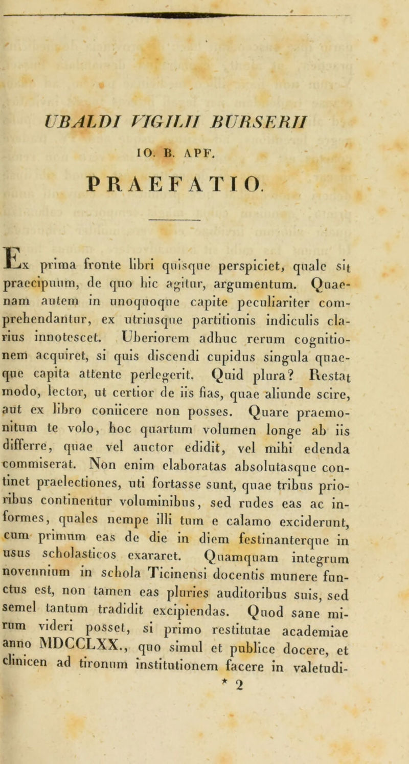 UBALBI VIGILII BUBSERII IO. Ii. APF. P R A EFATIO. tix prima fronte libri quisque perspiciet, quale sif praecipuum, de quo hic agitur, argumentum. Quae- nam autem in unoquoque capite peculiariter com- prehendantur, ex utriusque partitionis indiculis cla- rius innotescet. Uberiorem adhuc rerum cognitio- nem acquiret, si quis discendi cupidus singula quae- que capita attente perlegerit. Quid plura? Restat modo, lector, ut certior de iis fias, quae aliunde scire, aut ex libro coniicere non posses. Quare praemo- nitum te volo, hoc quartum volumen longe ab iis differre, quae vel auctor edidit, vel mihi edenda commiserat. Non enim elaboratas absolutasque con- tinet praelectiones, uti fortasse sunt, quae tribus prio- ribus continentur voluminibus, sed rudes eas ac in- formes, quales nempe illi tum e calamo exciderunt, cum primum eas de die in diem festinanterque in usus scholasticos exararet. Quamquam integrum novennium in schola Ticinensi docentis munere fun- ctus est, non tamen eas pluries auditoribus suis, sed semel tantum tradidit excipiendas. Quod sane mi- rum videri posset, si primo restitutae academiae anno MDCCLXX., quo simul et publice docere, et clinicen ad tironum institutionem facere in valetudi- * 2