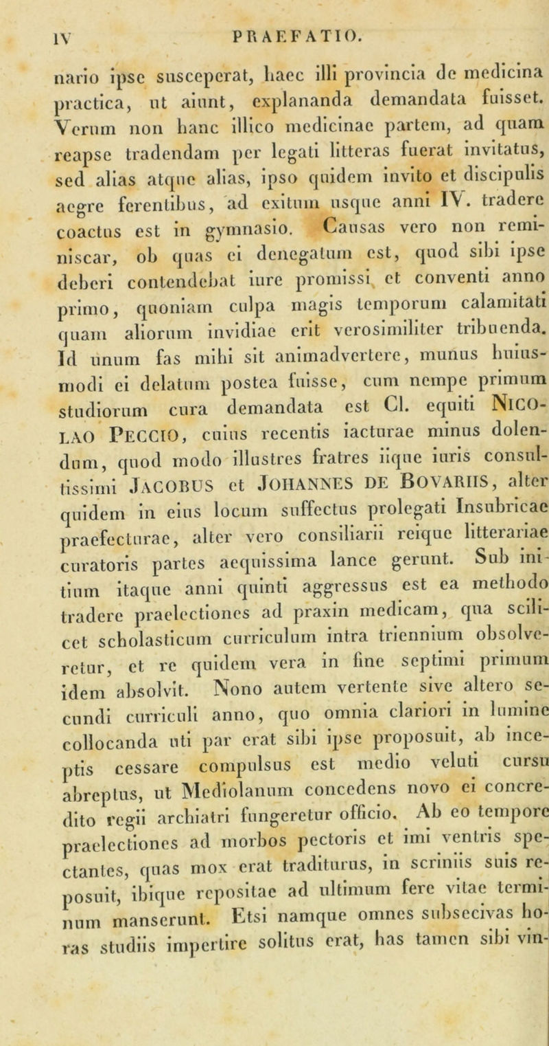 nario ipse susceperat, haec illi provincia de medicina practica, ut aiunt, explananda demandata fuisset. Verum non hanc illico medicinae partem, ad quam reapse tradendam per legati litteras fuerat invitatus, sed alias atque alias, ipso quidem invito et discipulis aegre ferentibus, ad exitum usque anni 1\. tradere coactus est in gymnasio. Causas vero non remi- niscar, oh quas ei denegatum est, quod sibi ipse deberi contendebat liirc promissi^ et conventi anno primo, quoniam culpa magis temporum calamitati quam aliorum invidiae erit verosimiliter tribuenda. Id unum fas mihi sit animadvertere, munus huius- m odi ei delatum postea fuisse, cum nempe primum studiorum cura demandata est Cl. equiti NlCO- LAO PECCIO, cuius recentis iacturae minus dolen- dum, quod modo illustres fratres iique iuris consul- tissimi JACOBUS et JOHANNES DE BOVARIIS, alter quidem in eius locum suffectus prolegati Insubricae praefecturae, alter vero consiliarii reique litterariae curatoris partes aequissima lance gerunt. Sub ini- tium itaque anni quinti aggressus est ea methodo tradere praelectiones ad praxin medicam, qua scili- cet scholasticum curriculum intra triennium obsolve- retur, et re quidem vera in fine septimi primum idem absolvit. Nono autem vertente sive altero se- cundi curriculi anno, quo omnia clariori in lumine collocanda uti par erat sibi ipse proposuit, ab ince- ptis cessare compulsus est medio veluti cursu abreptus, ut Mediolanum concedens novo ei concre- dito regii archiatri fungeretur officio. Ab eo tempore praelectiones ad morbos pectoris et imi veniris spe- ctantes, quas mox erat traditurus, in scriniis suis re- posuit, ibique repositae ad ultimum feic vitae teimi- num manserunt. Etsi namque omnes subsecivas ho- ras studiis impertire solitus erat, has tamen sibi vin-