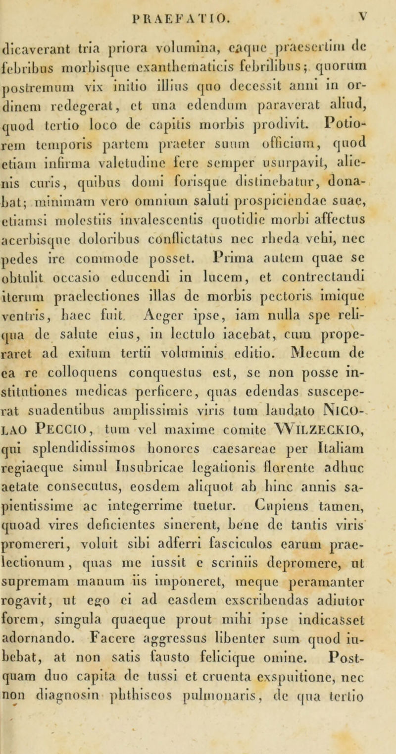 dicaverant tria priora volumina, eaque praesertim de febribus morbisque exanthematicis febrilibus; epioritm postremum vix initio illius epio decessit anni in or- dinem redegerat, et una edendum paraverat aliud, quod tertio loco de capitis morbis prodivit. Potio- rein temporis partem praeter suum officium, quod etiam infirma valetudine fere semper usurpavit, alie- nis curis, quibus domi forisque distinebatur, dona- bat; minimam vero omnium saluti prospiciendae suae, etiamsi molestiis invalescentis quotidie morbi affectus acerbisque doloribus conflictatus nec rbeda vcbi, nec pedes ire commode posset. Prima autem quae se obtulit occasio educendi in lucem, et contrectandi iterum praelectiones illas de morbis pectoris, imique ventris, haec fuit. Aeger ipse, iam nulla spe reli- qua de salute eius, in lectulo iacebat, cum prope- raret ad exitum tertii voluminis editio. Mecum de ea re colloquens conquestus est, se non posse in- stitutiones medicas perficere, quas edendas suscepe- rat suadentibus amplissimis viris tum laudato NlCO- LAO PECCIO, tum vel maxime comite W ILZECKIO, qui splendidissimos honores caesarcac per Italiam regiaeque simul Insubricae legationis florente adhuc aetate consecutus, eosdem aliquot ab bine annis sa- pientissime ac integerrime tuetur. Cupiens tamen, quoad vires deficientes sinerent, bene de tantis viris promereri, voluit sibi adferri fasciculos earum prae- lectionum , quas me iussit e scriniis depromere, ut supremam manum iis imponeret, rneque peramanter rogavit, ut ego ei ad easdem exscribendas adiutor forem, singula quaeque prout mihi ipse indicaSset adornando. Facere aggressus libenter sum quod bi- bebat, at non satis fausto felicique omine. Post- quam duo capita de tussi et cruenta exspuitione, nec non diagnosin phthiscos pulmonaris, de qua tertio