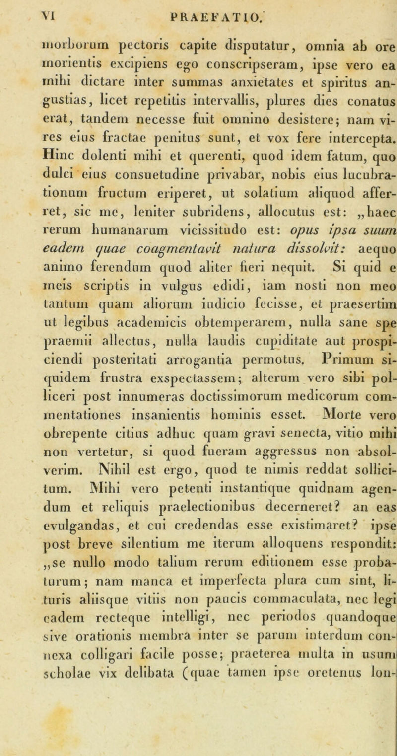 morborum pectoris capite disputatur, omnia ab ore inorientis excipiens ego conscripseram, ipse vero ea inibi dictare inter summas anxietates et spiritus an- gustias, licet repetitis intervallis, plures dies conatus erat, tandem necesse fuit omnino desistere; nam vi- res eius fractae penitus sunt, et vox fere intercepta. Hinc dolenti mihi et quercnti, cpiod idem fatum, quo dulci eius consuetudine privabar, nobis cius lucubra- tionum fructum eriperet, ut solati uni aliquod affer- ret, sic me, leniter subridens, allocutus est: „haec rerum humanarum vicissitudo est: opus ipsa suum eadem (juae coagmentavit natura dissolvit: aequo animo ferendum quod aliter fieri nequit. Si quid e meis scriptis in vulgus edidi, iam nosti non meo tantum quam aliorum indicio fecisse, et praesertim ut legibus academicis obtemperarem, nulla sane spe praemii allectus, nulla laudis cupiditate aut prospi- ciendi posteritati arrogantia permotus. Primum si- quidem frustra exspectassem; alterum vero sibi pol- liceri post innumeras doctissimorum medicorum com- mentationes insanientis hominis esset. Morte vero obrepente citius adhuc quam gravi senecta, vitio mihi non vertetur, si quod fueram aggressus non absol- verim. Nihil est ergo, quod te nimis reddat sollici- tum. Mihi vero petenti instantique quidnam agen- dum et reliquis praelectionibus decerneret? an eas evulgandas, et cui credendas esse existimaret? ipse post breve silentium me iterum alloquens respondit: „se nullo modo talium rerum editionem esse proba- turum; nam manca et imperfecta plura cum sint, li- turis aliisque vitiis non paucis commaculata, nec legi eadem recteqne intelligi, nec periodos quandoque sive orationis membra inter se parum interdum con- nexa colligari facile posse; praeterea multa in usum scholae vix delibata (quae tamen ipse oretenus lon-